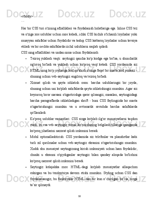 </body>
```
Har bir CSS turi o'zining afzalliklari va foydalanish holatlariga ega. Inline CSS tez
va o'ziga xos uslublar uchun mos keladi, ichki CSS kichik o'lchamli loyihalar yoki
muayyan sahifalar uchun foydalidir va tashqi CSS kattaroq loyihalar uchun tavsiya
etiladi va bir nechta sahifalarda izchil uslublarni saqlab qoladi.
CSS ning afzalliklari va undan nima uchun foydalanish
 Tezroq yuklash vaqti: saytingiz qancha ko'p kodga ega bo'lsa, u shunchalik
og'irroq   bo'ladi   va   yuklash   uchun   ko'proq   vaqt   ketadi.   CSS   yordamida   siz
HTML-ning ko'p joylariga kod qo'shish o'rniga faqat bir marta kod yozasiz -
shuning uchun  veb-saytingiz engilroq va tezroq bo'ladi.  
 Xizmat   qilish   va   qayta   ishlatish   oson:   barcha   uslublaringiz   bir   joyda,
shuning uchun uni ko'plab sahifalarda qayta ishlatishingiz mumkin. Agar siz
keyinroq biror narsani o'zgartirishga qaror qilsangiz, masalan, saytingizdagi
barcha   paragraflarda   ishlatiladigan   shrift   -   buni   CSS   faylingizda   bir   marta
o'zgartirishingiz   mumkin   va   u   avtomatik   ravishda   barcha   sahifalarda
qo'llaniladi.
 Ko'proq uslublar  variantlari:  CSS sizga  ko'plab ilg'or  xususiyatlarni  taqdim
etadi, bu esa veb-saytingiz vizual ko'rinishining belgilash tillariga qaraganda
ko'proq jihatlarini nazorat qilish imkonini beradi. 
 Mobil   optimallashtirish:   CSS   yordamida   siz   telefonlar   va   planshetlar   kabi
turli   xil   qurilmalar   uchun   veb-saytingiz   ekranini   o'zgartirishingiz   mumkin.
Xuddi  shu xususiyat  saytingizning  kirish  imkoniyati  uchun  ham  foydalidir,
chunki   u   ekranni   o'qiydiganlar   saytingiz   bilan   qanday   aloqada   bo'lishini
ko'proq nazorat qilish imkonini beradi. 
 Saytingiz   kelajakka   mos:   HTML-dagi   ko'plab   xususiyatlar   allaqachon
eskirgan   va   bu   tendentsiya   davom   etishi   mumkin.   Styling   uchun   CSS   dan
foydalansangiz, bu funksiyalar HTML-dan bir kun o chirilgan bo lsa, sizgaʻ ʻ
ta sir qilmaydi.	
ʼ
10 