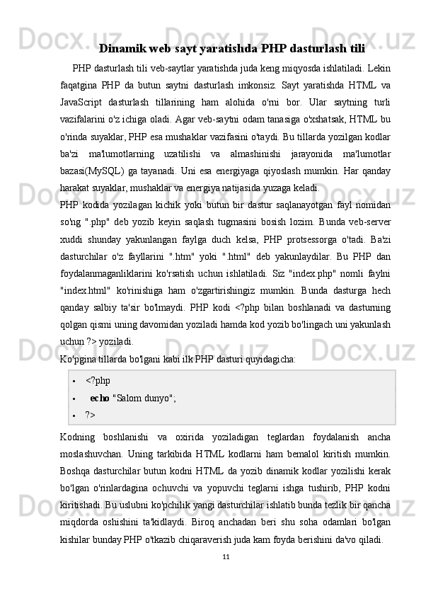 Dinamik web sayt yaratishda PHP dasturlash tili
PHP dasturlash tili veb-saytlar yaratishda juda keng miqyosda ishlatiladi. Lekin
faqatgina   PHP   da   butun   saytni   dasturlash   imkonsiz.   Sayt   yaratishda   HTML   va
JavaScript   dasturlash   tillarining   ham   alohida   o'rni   bor.   Ular   saytning   turli
vazifalarini o'z ichiga oladi. Agar veb-saytni odam tanasiga o'xshatsak, HTML bu
o'rinda suyaklar, PHP esa mushaklar vazifasini o'taydi. Bu tillarda yozilgan kodlar
ba'zi   ma'lumotlarning   uzatilishi   va   almashinishi   jarayonida   ma'lumotlar
bazasi(MySQL)   ga   tayanadi.   Uni   esa   energiyaga   qiyoslash   mumkin.   Har   qanday
harakat suyaklar, mushaklar va energiya natijasida yuzaga keladi.
PHP   kodida   yozilagan   kichik   yoki   butun   bir   dastur   saqlanayotgan   fayl   nomidan
so'ng   ".php"   deb   yozib   keyin   saqlash   tugmasini   bosish   lozim.   Bunda   veb-server
xuddi   shunday   yakunlangan   faylga   duch   kelsa,   PHP   protsessorga   o'tadi.   Ba'zi
dasturchilar   o'z   fayllarini   ".htm"   yoki   ".html"   deb   yakunlaydilar.   Bu   PHP   dan
foydalanmaganliklarini   ko'rsatish   uchun   ishlatiladi.   Siz   "index.php"   nomli   faylni
"index.html"   ko'rinishiga   ham   o'zgartirishingiz   mumkin.   Bunda   dasturga   hech
qanday   salbiy   ta'sir   bo'lmaydi.   PHP   kodi   <?php   bilan   boshlanadi   va   dasturning
qolgan qismi uning davomidan yoziladi hamda kod yozib bo'lingach uni yakunlash
uchun ?> yoziladi.
Ko'pgina tillarda bo'lgani kabi ilk PHP dasturi quyidagicha:
 <?php
    echo  "Salom dunyo";
 ?>
Kodning   boshlanishi   va   oxirida   yoziladigan   teglardan   foydalanish   ancha
moslashuvchan.   Uning   tarkibida   HTML   kodlarni   ham   bemalol   kiritish   mumkin.
Boshqa   dasturchilar   butun  kodni   HTML   da  yozib   dinamik  kodlar   yozilishi   kerak
bo'lgan   o'rinlardagina   ochuvchi   va   yopuvchi   teglarni   ishga   tushirib,   PHP   kodni
kiritishadi. Bu uslubni ko'pchilik yangi dasturchilar ishlatib bunda tezlik bir qancha
miqdorda   oshishini   ta'kidlaydi.   Biroq   anchadan   beri   shu   soha   odamlari   bo'lgan
kishilar bunday PHP o'tkazib chiqaraverish juda kam foyda berishini da'vo qiladi.
11 