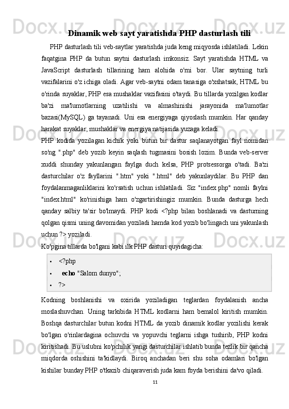Dinamik web sayt yaratishda PHP dasturlash tili
PHP dasturlash tili veb-saytlar yaratishda juda keng miqyosda ishlatiladi. Lekin
faqatgina   PHP   da   butun   saytni   dasturlash   imkonsiz.   Sayt   yaratishda   HTML   va
JavaScript   dasturlash   tillarining   ham   alohida   o'rni   bor.   Ular   saytning   turli
vazifalarini o'z ichiga oladi. Agar veb-saytni odam tanasiga o'xshatsak, HTML bu
o'rinda suyaklar, PHP esa mushaklar vazifasini o'taydi. Bu tillarda yozilgan kodlar
ba'zi   ma'lumotlarning   uzatilishi   va   almashinishi   jarayonida   ma'lumotlar
bazasi(MySQL)   ga   tayanadi.   Uni   esa   energiyaga   qiyoslash   mumkin.   Har   qanday
harakat suyaklar, mushaklar va energiya natijasida yuzaga keladi.
PHP   kodida   yozilagan   kichik   yoki   butun   bir   dastur   saqlanayotgan   fayl   nomidan
so'ng   ".php"   deb   yozib   keyin   saqlash   tugmasini   bosish   lozim.   Bunda   veb-server
xuddi   shunday   yakunlangan   faylga   duch   kelsa,   PHP   protsessorga   o'tadi.   Ba'zi
dasturchilar   o'z   fayllarini   ".htm"   yoki   ".html"   deb   yakunlaydilar.   Bu   PHP   dan
foydalanmaganliklarini   ko'rsatish   uchun   ishlatiladi.   Siz   "index.php"   nomli   faylni
"index.html"   ko'rinishiga   ham   o'zgartirishingiz   mumkin.   Bunda   dasturga   hech
qanday   salbiy   ta'sir   bo'lmaydi.   PHP   kodi   <?php   bilan   boshlanadi   va   dasturning
qolgan qismi uning davomidan yoziladi hamda kod yozib bo'lingach uni yakunlash
uchun ?> yoziladi.
Ko'pgina tillarda bo'lgani kabi ilk PHP dasturi quyidagicha:
 <?php
    echo  "Salom dunyo";
 ?>
Kodning   boshlanishi   va   oxirida   yoziladigan   teglardan   foydalanish   ancha
moslashuvchan.   Uning   tarkibida   HTML   kodlarni   ham   bemalol   kiritish   mumkin.
Boshqa   dasturchilar   butun  kodni   HTML   da  yozib   dinamik  kodlar   yozilishi   kerak
bo'lgan   o'rinlardagina   ochuvchi   va   yopuvchi   teglarni   ishga   tushirib,   PHP   kodni
kiritishadi. Bu uslubni ko'pchilik yangi dasturchilar ishlatib bunda tezlik bir qancha
miqdorda   oshishini   ta'kidlaydi.   Biroq   anchadan   beri   shu   soha   odamlari   bo'lgan
kishilar bunday PHP o'tkazib chiqaraverish juda kam foyda berishini da'vo qiladi.
11