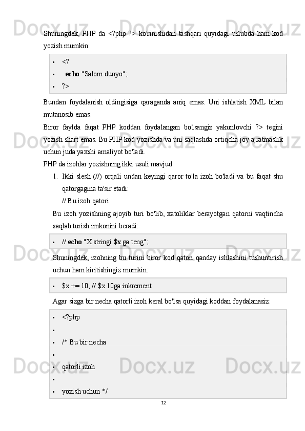 Shuningdek,   PHP   da   <?php   ?>   ko'rinishidan   tashqari   quyidagi   uslubda   ham   kod
yozish mumkin:
 <?
    echo  "Salom dunyo";
 ?>
Bundan   foydalanish   oldingisiga   qaraganda   aniq   emas.   Uni   ishlatish   XML   bilan
mutanosib emas.
Biror   faylda   faqat   PHP   koddan   foydalangan   bo'lsangiz   yakunlovchi   ?>   tegini
yozish shart emas. Bu PHP kod yozishda va uni saqlashda ortiqcha joy ajratmaslik
uchun juda yaxshi amaliyot bo'ladi.
PHP da izohlar yozishning ikki usuli mavjud.
1. Ikki   slesh   (//)   orqali   undan   keyingi   qaror   to'la   izoh  bo'ladi   va   bu  faqat   shu
qatorgagina ta'sir etadi:
// Bu izoh qatori
Bu   izoh   yozishning   ajoyib   turi   bo'lib,   xatoliklar   berayotgan   qatorni   vaqtincha
saqlab turish imkonini beradi:
 //  echo  "X stringi  $x  ga teng";
Shuningdek, izohning  bu turini  biror   kod qatori  qanday  ishlashini  tushuntirish
uchun ham kiritishingiz mumkin:
 $x += 10; // $x 10ga inkrement
Agar sizga bir necha qatorli izoh keral bo'lsa quyidagi koddan foydalanasiz:
 <?php

 /* Bu bir necha

 qatorli izoh

 yozish uchun */
12 