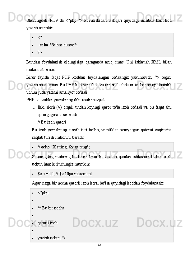 Shuningdek,   PHP   da   <?php   ?>   ko'rinishidan   tashqari   quyidagi   uslubda   ham   kod
yozish mumkin:
 <?
    echo  "Salom dunyo";
 ?>
Bundan   foydalanish   oldingisiga   qaraganda   aniq   emas.   Uni   ishlatish   XML   bilan
mutanosib emas.
Biror   faylda   faqat   PHP   koddan   foydalangan   bo'lsangiz   yakunlovchi   ?>   tegini
yozish shart emas. Bu PHP kod yozishda va uni saqlashda ortiqcha joy ajratmaslik
uchun juda yaxshi amaliyot bo'ladi.
PHP da izohlar yozishning ikki usuli mavjud.
1. Ikki   slesh   (//)   orqali   undan   keyingi   qaror   to'la   izoh  bo'ladi   va   bu  faqat   shu
qatorgagina ta'sir etadi:
// Bu izoh qatori
Bu   izoh   yozishning   ajoyib   turi   bo'lib,   xatoliklar   berayotgan   qatorni   vaqtincha
saqlab turish imkonini beradi:
 //  echo  "X stringi  $x  ga teng";
Shuningdek, izohning  bu turini  biror   kod qatori  qanday  ishlashini  tushuntirish
uchun ham kiritishingiz mumkin:
 $x += 10; // $x 10ga inkrement
Agar sizga bir necha qatorli izoh keral bo'lsa quyidagi koddan foydalanasiz:
 <?php
 /* Bu bir necha
 qatorli izoh
 yozish uchun */
12