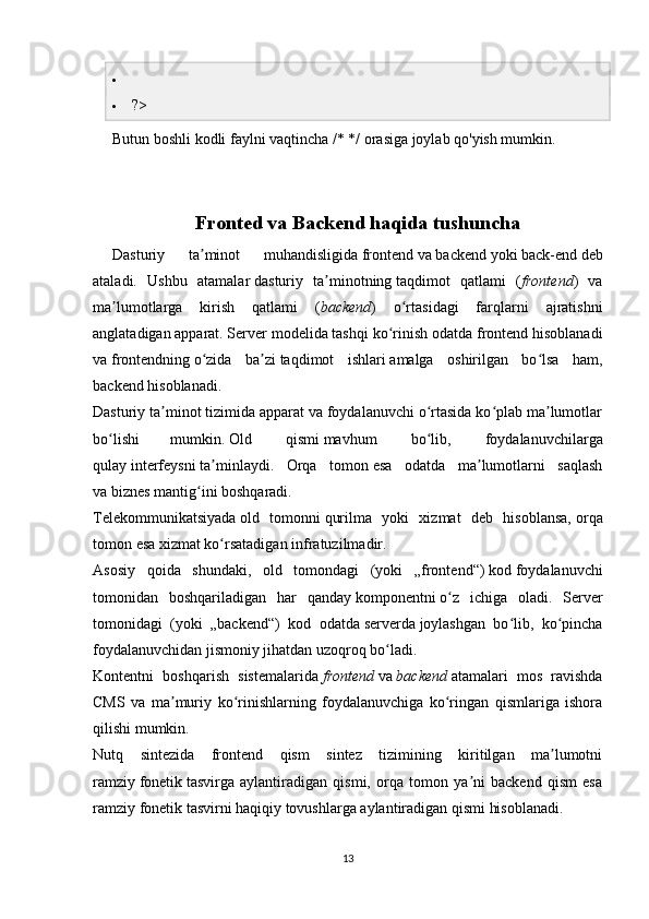 
 ?>
Butun boshli kodli faylni vaqtincha /* */ orasiga joylab qo'yish mumkin.
Fronted va Backend haqida tushuncha
Dasturiy   ta minot   muhandisligidaʼ   frontend   va   backend   yoki   back-end   deb
ataladi.   Ushbu   atamalar   dasturiy   ta minotning	
ʼ   taqdimot   qatlami   ( frontend )   va
ma lumotlarga   kirish   qatlami   (	
ʼ backend )   o rtasidagi   farqlarni   ajratishni	ʻ
anglatadigan   apparat .   Server modelida   tashqi ko rinish	
ʻ   odatda frontend hisoblanadi
va   frontendning   o zida   ba zi	
ʻ ʼ   taqdimot   ishlari   amalga   oshirilgan   bo lsa   ham,	ʻ
backend hisoblanadi.
Dasturiy ta minot tizimida apparat va foydalanuvchi o rtasida ko plab ma lumotlar	
ʼ ʻ ʻ ʼ
bo lishi	
ʻ mumkin.   Old   qismi   mavhum   bo lib,   foydalanuvchilarga	ʻ
qulay   interfeysni   ta minlaydi.   Orqa   tomon	
ʼ   esa   odatda   ma lumotlarni   saqlash	ʼ
va   biznes mantig ini	
ʻ   boshqaradi.
Telekommunikatsiyada   old   tomonni   qurilma   yoki   xizmat   deb   hisoblansa,   orqa
tomon   esa xizmat ko rsatadigan	
ʻ   infratuzilmadir.
Asosiy   qoida   shundaki,   old   tomondagi   (yoki   „frontend“)   kod   foydalanuvchi
tomonidan   boshqariladigan   har   qanday   komponentni   o z   ichiga   oladi.   Server	
ʻ
tomonidagi   (yoki   „backend“)   kod   odatda   serverda   joylashgan   bo lib,   ko pincha	
ʻ ʻ
foydalanuvchidan jismoniy jihatdan uzoqroq bo ladi.	
ʻ
Kontentni   boshqarish   sistemalarida   frontend   va   backend   atamalari   mos   ravishda
CMS   va   ma muriy   ko rinishlarning   foydalanuvchiga   ko ringan   qismlariga   ishora	
ʼ ʻ ʻ
qilishi mumkin. 
Nutq   sintezida   frontend   qism   sintez   tizimining   kiritilgan   ma lumotni	
ʼ
ramziy   fonetik   tasvirga   aylantiradigan   qismi,   orqa   tomon   ya ni   backend   qism   esa	
ʼ
ramziy fonetik tasvirni haqiqiy tovushlarga aylantiradigan qismi hisoblanadi.
13 