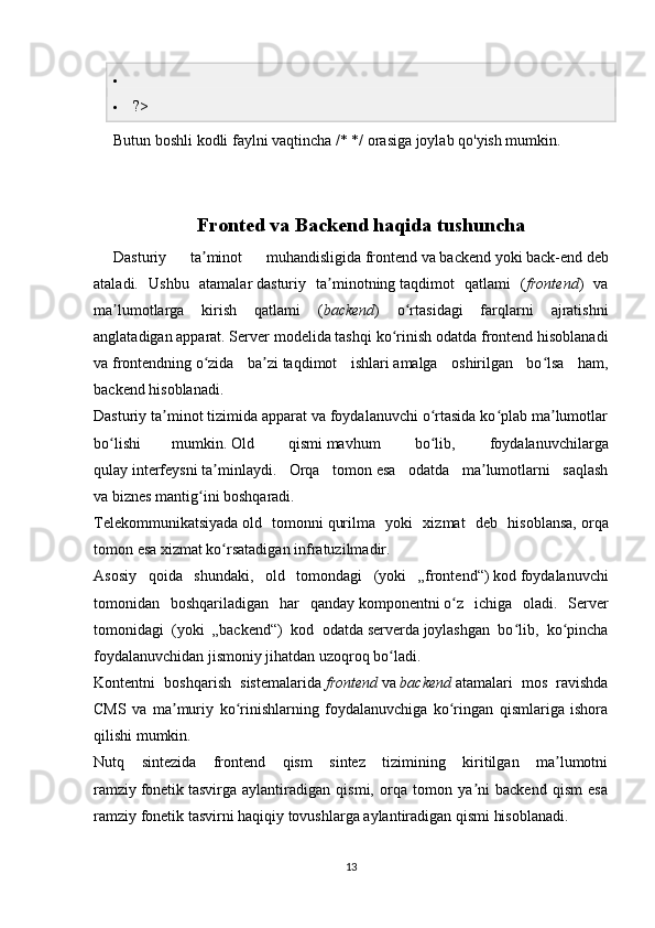 
 ?>
Butun boshli kodli faylni vaqtincha /* */ orasiga joylab qo'yish mumkin.
Fronted va Backend haqida tushuncha
Dasturiy   ta minot   muhandisligidaʼ   frontend   va   backend   yoki   back-end   deb
ataladi.   Ushbu   atamalar   dasturiy   ta minotning	
ʼ   taqdimot   qatlami   ( frontend )   va
ma lumotlarga   kirish   qatlami   (	
ʼ backend )   o rtasidagi   farqlarni   ajratishni	ʻ
anglatadigan   apparat .   Server modelida   tashqi ko rinish	
ʻ   odatda frontend hisoblanadi
va   frontendning   o zida   ba zi	
ʻ ʼ   taqdimot   ishlari   amalga   oshirilgan   bo lsa   ham,	ʻ
backend hisoblanadi.
Dasturiy ta minot tizimida apparat va foydalanuvchi o rtasida ko plab ma lumotlar	
ʼ ʻ ʻ ʼ
bo lishi	
ʻ mumkin.   Old   qismi   mavhum   bo lib,   foydalanuvchilarga	ʻ
qulay   interfeysni   ta minlaydi.   Orqa   tomon	
ʼ   esa   odatda   ma lumotlarni   saqlash	ʼ
va   biznes mantig ini	
ʻ   boshqaradi.
Telekommunikatsiyada   old   tomonni   qurilma   yoki   xizmat   deb   hisoblansa,   orqa
tomon   esa xizmat ko rsatadigan	
ʻ   infratuzilmadir.
Asosiy   qoida   shundaki,   old   tomondagi   (yoki   „frontend“)   kod   foydalanuvchi
tomonidan   boshqariladigan   har   qanday   komponentni   o z   ichiga   oladi.   Server	
ʻ
tomonidagi   (yoki   „backend“)   kod   odatda   serverda   joylashgan   bo lib,   ko pincha	
ʻ ʻ
foydalanuvchidan jismoniy jihatdan uzoqroq bo ladi.	
ʻ
Kontentni   boshqarish   sistemalarida   frontend   va   backend   atamalari   mos   ravishda
CMS   va   ma muriy   ko rinishlarning   foydalanuvchiga   ko ringan   qismlariga   ishora	
ʼ ʻ ʻ
qilishi mumkin. 
Nutq   sintezida   frontend   qism   sintez   tizimining   kiritilgan   ma lumotni	
ʼ
ramziy   fonetik   tasvirga   aylantiradigan   qismi,   orqa   tomon   ya ni   backend   qism   esa	
ʼ
ramziy fonetik tasvirni haqiqiy tovushlarga aylantiradigan qismi hisoblanadi.
13