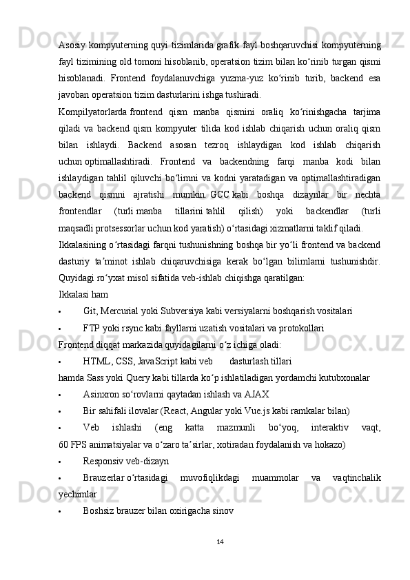 Asosiy   kompyuterning  quyi  tizimlarida   grafik  fayl   boshqaruvchisi   kompyuterning
fayl tizimining old tomoni hisoblanib,   operatsion tizim   bilan ko rinib turgan qismiʻ
hisoblanadi.   Frontend   foydalanuvchiga   yuzma-yuz   ko rinib   turib,   backend   esa	
ʻ
javoban operatsion tizim dasturlarini ishga tushiradi.
Kompilyatorlarda   frontend   qism   manba   qismini   oraliq   ko rinishgacha   tarjima	
ʻ
qiladi   va   backend   qism   kompyuter   tilida   kod   ishlab   chiqarish   uchun   oraliq   qism
bilan   ishlaydi.   Backend   asosan   tezroq   ishlaydigan   kod   ishlab   chiqarish
uchun   optimallashtiradi .   Frontend   va   backendning   farqi   manba   kodi   bilan
ishlaydigan   tahlil   qiluvchi   bo limni   va   kodni   yaratadigan   va   optimallashtiradigan	
ʻ
backend   qismni   ajratishi   mumkin.   GCC   kabi   boshqa   dizaynlar   bir   nechta
frontendlar   (turli   manba   tillarini   tahlil   qilish)   yoki   backendlar   (turli
maqsadli   protsessorlar   uchun kod yaratish) o rtasidagi xizmatlarni taklif qiladi.	
ʻ
Ikkalasining o rtasidagi farqni tushunishning boshqa bir yo li frontend va backend	
ʻ ʻ
dasturiy   ta minot   ishlab   chiqaruvchisiga   kerak   bo lgan   bilimlarni   tushunishdir.	
ʼ ʻ
Quyidagi ro yxat misol sifatida veb-ishlab chiqishga qaratilgan:
ʻ
Ikkalasi ham
 Git ,   Mercurial   yoki   Subversiya   kabi versiyalarni boshqarish vositalari
 FTP   yoki   rsync   kabi   fayllarni uzatish vositalari   va protokollari
Frontend diqqat markazida quyidagilarni o z ichiga oladi:	
ʻ
 HTML ,   CSS ,   JavaScript   kabi   veb dasturlash   tillari
hamda   Sass   yoki   Query   kabi tillarda ko p ishlatiladigan yordamchi kutubxonalar	
ʻ
 Asinxron   so rovlarni qaytadan ishlash va	
ʻ   AJAX
 Bir sahifali ilovalar ( React ,   Angular   yoki   Vue.js   kabi ramkalar bilan)
 Veb   ishlashi   (eng   katta   mazmunli   bo yoq,   interaktiv   vaqt,	
ʻ
60   FPS   animatsiyalar va o zaro ta sirlar, xotiradan foydalanish va hokazo)	
ʻ ʼ
 Responsiv veb-dizayn
 Brauzerlar   o rtasidagi   muvofiqlikdagi   muammolar   va   vaqtinchalik	
ʻ
yechimlar
 Boshsiz brauzer bilan oxirigacha sinov
14