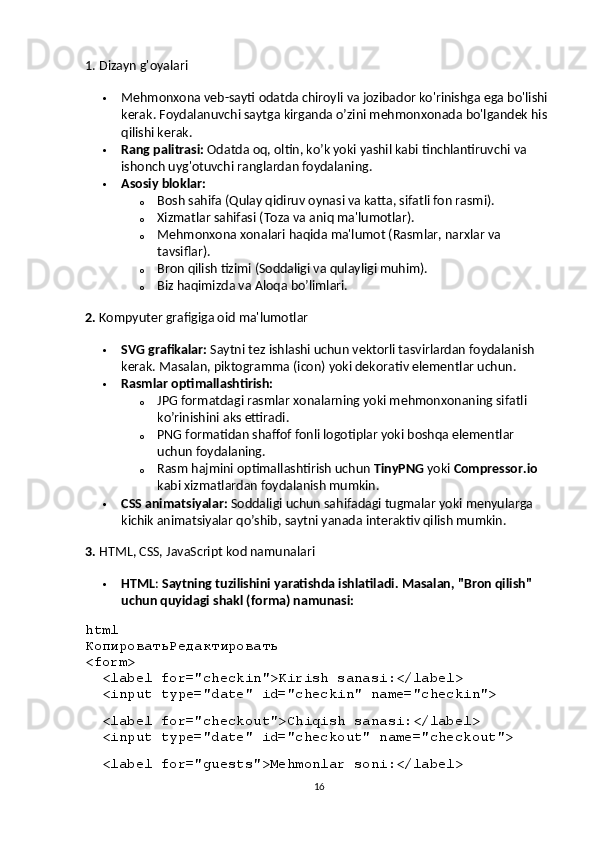 1.  Dizayn g'oyalari
 Mehmonxona   veb - sayti   odatda   chiroyli   va   jozibador   ko ' rinishga   ega   bo ' lishi  
kerak .  Foydalanuvchi   saytga   kirganda   o ’ zini   mehmonxonada   bo ' lgandek   his  
qilishi   kerak .
 Rang   palitrasi :   Odatda   oq ,  oltin ,  ko ’ k   yoki   yashil   kabi   tinchlantiruvchi   va  
ishonch   uyg ' otuvchi   ranglardan   foydalaning .
 Asosiy bloklar:
o Bosh sahifa (Qulay qidiruv oynasi va katta, sifatli fon rasmi).
o Xizmatlar sahifasi (Toza va aniq ma'lumotlar).
o Mehmonxona xonalari haqida ma'lumot (Rasmlar, narxlar va 
tavsiflar).
o Bron qilish tizimi (Soddaligi va qulayligi muhim).
o Biz haqimizda va Aloqa bo’limlari.
2.  Kompyuter grafigiga oid ma'lumotlar
 SVG grafikalar:  Saytni tez ishlashi uchun vektorli tasvirlardan foydalanish 
kerak. Masalan, piktogramma (icon) yoki dekorativ elementlar uchun.
 Rasmlar optimallashtirish:
o JPG formatdagi rasmlar xonalarning yoki mehmonxonaning sifatli 
ko’rinishini aks ettiradi.
o PNG formatidan shaffof fonli logotiplar yoki boshqa elementlar 
uchun foydalaning.
o Rasm hajmini optimallashtirish uchun  TinyPNG  yoki  Compressor.io  
kabi xizmatlardan foydalanish mumkin.
 CSS animatsiyalar:  Soddaligi uchun sahifadagi tugmalar yoki menyularga 
kichik animatsiyalar qo’shib, saytni yanada interaktiv qilish mumkin.
3.  HTML, CSS, JavaScript kod namunalari
 HTML :  Saytning tuzilishini yaratishda ishlatiladi. Masalan, "Bron qilish" 
uchun quyidagi shakl (forma) namunasi:
html
КопироватьРедактировать
< form >
   < label   for = "checkin" > Kirish sanasi: </ label >
   < input   type = "date"   id = "checkin"   name = "checkin" >
  
   < label   for = "checkout" > Chiqish sanasi: </ label >
   < input   type = "date"   id = "checkout"   name = "checkout" >
  
   < label   for = "guests" > Mehmonlar soni: </ label >
16 