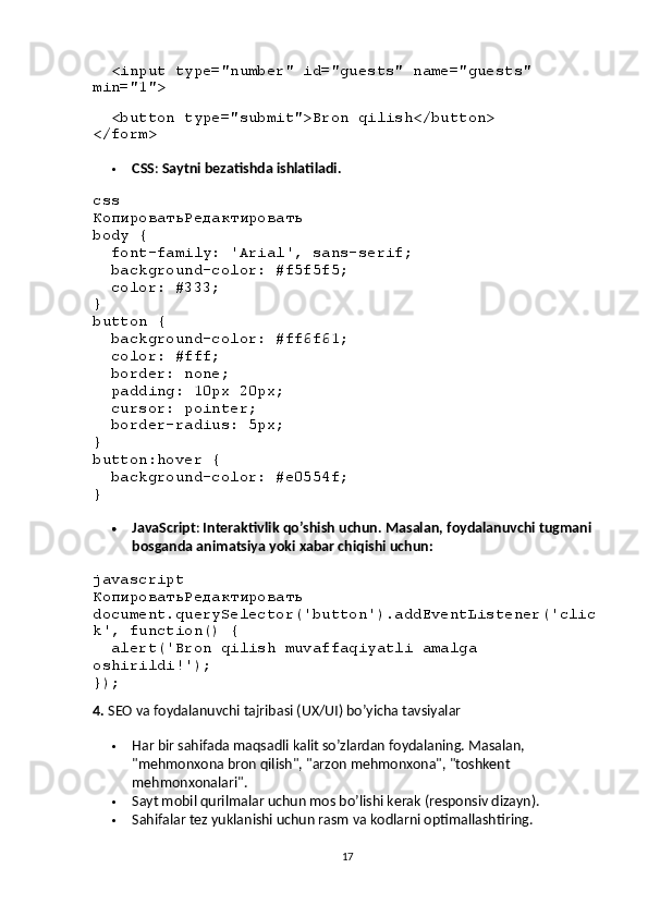    < input   type = "number"   id = "guests"   name = "guests"  
min = "1" >
  
   < button   type = "submit" > Bron qilish </ button >
</ form >
 CSS :  Saytni bezatishda ishlatiladi.
css
КопироватьРедактировать
body  {
   font-family :  'Arial' , sans-serif;
   background-color :  #f5f5f5 ;
   color :  #333 ;
}
button  {
   background-color :  #ff6f61 ;
   color :  #fff ;
   border : none;
   padding :  10px   20px ;
   cursor : pointer;
   border-radius :  5px ;
}
button :hover  {
   background-color :  #e0554f ;
}
 JavaScript :  Interaktivlik qo’shish uchun. Masalan, foydalanuvchi tugmani 
bosganda animatsiya yoki xabar chiqishi uchun:
javascript
КопироватьРедактировать
document . querySelector ( 'button' ). addEventListener ( 'clic
k' ,  function () {
   alert ( 'Bron qilish muvaffaqiyatli amalga 
oshirildi!' );
});
4.  SEO va foydalanuvchi tajribasi (UX/UI) bo’yicha tavsiyalar
 Har bir sahifada maqsadli kalit so’zlardan foydalaning. Masalan, 
"mehmonxona bron qilish", "arzon mehmonxona", "toshkent 
mehmonxonalari".
 Sayt mobil qurilmalar uchun mos bo’lishi kerak (responsiv dizayn).
 Sahifalar tez yuklanishi uchun rasm va kodlarni optimallashtiring.
17 