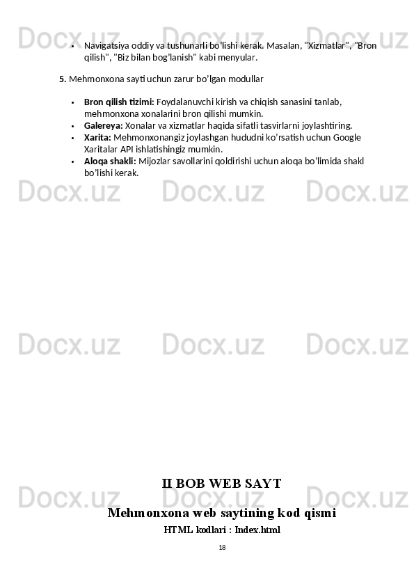  Navigatsiya oddiy va tushunarli bo’lishi kerak. Masalan, "Xizmatlar", "Bron 
qilish", "Biz bilan bog’lanish" kabi menyular.
5.  Mehmonxona sayti uchun zarur bo’lgan modullar
 Bron qilish tizimi:  Foydalanuvchi kirish va chiqish sanasini tanlab, 
mehmonxona xonalarini bron qilishi mumkin.
 Galereya:  Xonalar va xizmatlar haqida sifatli tasvirlarni joylashtiring.
 Xarita:  Mehmonxonangiz joylashgan hududni ko’rsatish uchun Google 
Xaritalar API ishlatishingiz mumkin.
 Aloqa shakli:  Mijozlar savollarini qoldirishi uchun aloqa bo’limida shakl 
bo’lishi kerak.
II BOB WEB SAYT
Mehmonxona web saytining kod qismi
HTML kodlari : Index.html
18 