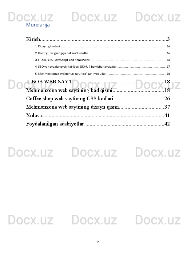 Mundarija
Kirish ........................................................................................... 3
1. Dizayn g'oyalari ............................................................................................................................ 16
2. Kompyuter grafigiga oid ma'lumotlar .......................................................................................... 16
3. HTML, CSS, JavaScript kod namunalari ........................................................................................ 16
4. SEO va foydalanuvchi tajribasi (UX/UI) bo’yicha tavsiyalar .......................................................... 17
5. Mehmonxona sayti uchun zarur bo’lgan modullar ...................................................................... 18
II BOB WEB SAYT .................................................................. 18
Mehmonxona web saytining kod qismi ..................................... 18
Coffee shop web saytining CSS kodlari .................................... 26
Mehmonxona web saytining dizayn qismi ................................ 37
Xulosa ........................................................................................ 41
Foydalanilgan adabiyotlar .......................................................... 42
2 