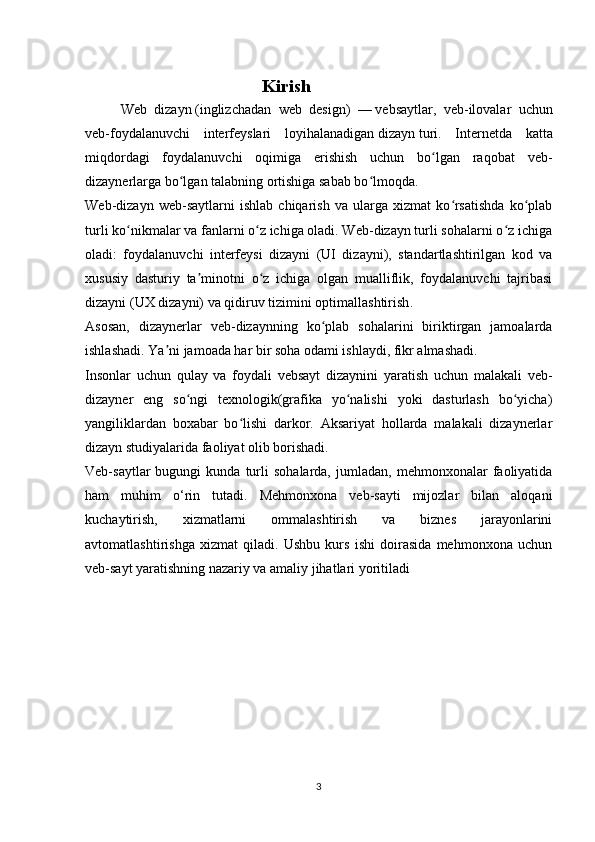 Kirish
Web   dizayn   (inglizchadan   web   design)   —   vebsaytlar ,   veb-ilovalar   uchun
veb-foydalanuvchi   interfeyslari   loyihalanadigan   dizayn   turi.   Internetda   katta
miqdordagi   foydalanuvchi   oqimiga   erishish   uchun   bo lgan   raqobat   veb-ʻ
dizaynerlarga bo lgan talabning ortishiga sabab bo lmoqda.	
ʻ ʻ
Web-dizayn   web-saytlarni   ishlab   chiqarish   va   ularga   xizmat   ko rsatishda   ko plab	
ʻ ʻ
turli ko nikmalar va fanlarni o z ichiga oladi. Web-dizayn turli sohalarni o z ichiga	
ʻ ʻ ʻ
oladi:   foydalanuvchi   interfeysi   dizayni   (UI   dizayni),   standartlashtirilgan   kod   va
xususiy   dasturiy   ta minotni   o z   ichiga   olgan   mualliflik,   foydalanuvchi   tajribasi	
ʼ ʻ
dizayni (UX dizayni) va   qidiruv tizimini optimallashtirish .
Asosan,   dizaynerlar   veb-dizaynning   ko plab   sohalarini   biriktirgan   jamoalarda	
ʻ
ishlashadi. Ya ni jamoada har bir soha odami ishlaydi, fikr almashadi. 	
ʼ
Insonlar   uchun   qulay   va   foydali   vebsayt   dizaynini   yaratish   uchun   malakali   veb-
dizayner   eng   so ngi   texnologik(grafika   yo nalishi   yoki   dasturlash   bo yicha)	
ʻ ʻ ʻ
yangiliklardan   boxabar   bo lishi   darkor.   Aksariyat   hollarda   malakali   dizaynerlar	
ʻ
dizayn studiyalarida faoliyat olib borishadi.
Veb-saytlar   bugungi   kunda  turli   sohalarda,   jumladan,   mehmonxonalar   faoliyatida
ham   muhim   o‘rin   tutadi.   Mehmonxona   veb-sayti   mijozlar   bilan   aloqani
kuchaytirish,   xizmatlarni   ommalashtirish   va   biznes   jarayonlarini
avtomatlashtirishga   xizmat   qiladi.   Ushbu   kurs   ishi   doirasida   mehmonxona   uchun
veb-sayt yaratishning nazariy va amaliy jihatlari yoritiladi
3