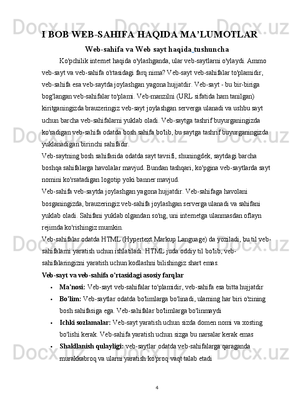 I BOB WEB-SAHIFA HAQIDA MA’LUMOTLAR
Web-sahifa va Web sayt haqida   tushuncha
Ko'pchilik internet haqida o'ylashganda, ular veb-saytlarni o'ylaydi. Ammo 
veb-sayt va veb-sahifa o'rtasidagi farq nima? Veb-sayt veb-sahifalar to'plamidir, 
veb-sahifa esa veb-saytda joylashgan yagona hujjatdir.   Veb-sayt - bu bir-biriga 
bog'langan veb-sahifalar to'plami. Veb-manzilni (URL sifatida ham tanilgan) 
kiritganingizda brauzeringiz veb-sayt joylashgan serverga ulanadi va ushbu sayt 
uchun barcha veb-sahifalarni yuklab oladi. Veb-saytga tashrif buyurganingizda 
ko'radigan veb-sahifa odatda bosh sahifa bo'lib, bu saytga tashrif buyurganingizda 
yuklanadigan birinchi sahifadir.
Veb-saytning bosh sahifasida odatda sayt tavsifi, shuningdek, saytdagi barcha 
boshqa sahifalarga havolalar mavjud. Bundan tashqari, ko'pgina veb-saytlarda sayt 
nomini ko'rsatadigan logotip yoki banner mavjud.
Veb-sahifa veb-saytda joylashgan yagona hujjatdir. Veb-sahifaga havolani 
bosganingizda, brauzeringiz veb-sahifa joylashgan serverga ulanadi va sahifani 
yuklab oladi. Sahifani yuklab olgandan so'ng, uni internetga ulanmasdan oflayn 
rejimda ko'rishingiz mumkin.
Veb-sahifalar odatda HTML (Hypertext Markup Language) da yoziladi, bu til veb-
sahifalarni yaratish uchun ishlatiladi. HTML juda oddiy til bo'lib, veb-
sahifalaringizni yaratish uchun kodlashni bilishingiz shart emas.
Veb-sayt va veb-sahifa o'rtasidagi asosiy farqlar
 Ma'nosi:   Veb-sayt veb-sahifalar to'plamidir, veb-sahifa esa bitta hujjatdir
 Bo'lim:   Veb-saytlar odatda bo'limlarga bo'linadi, ularning har biri o'zining 
bosh sahifasiga ega.  Veb-sahifalar bo'limlarga bo'linmaydi
 Ichki sozlamalar:   Veb-sayt yaratish uchun sizda domen nomi va xosting 
bo'lishi kerak.  Veb-sahifa yaratish uchun sizga bu narsalar kerak emas
 Shakllanish qulayligi:   veb-saytlar odatda veb-sahifalarga qaraganda 
murakkabroq va ularni yaratish ko'proq vaqt talab etadi
4