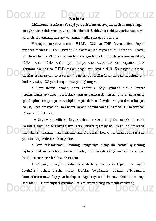 Xulosa
Mehmonxona uchun veb-sayt yaratish biznesni rivojlantirish va mijozlarga 
qulaylik yaratishda muhim vosita hisoblanadi. Ushbu kurs ishi davomida veb-sayt 
yaratish jarayonining nazariy va texnik jihatlari chuqur o‘rganildi.  
Vebsaytni   tuzishda   asosan   HTML,   CSS   va   PHP   foydalandim.   Saytni
tuzishda quyidagi HTML   semantik elementlaridan foydalanildi: <header>, <nav>,
<section> hamda <footer> lardan foydalangan holda tuzildi. Hamda asosan <div>,
<h2>,     <h3>,   <h4>,   <h5>,   <p>,   <img>,   <li>,   <ul>,   <a>,   <i>,   <span>,   <br>,
<button>   va   boshqa   HTML   teglari   orqali   veb   sayt   tuzildi.   Shuningdek,   asosan
classlar orqali saytga style (dizayn) berildi. Css fayllarda saytni bezash uchun turli
kodlar yozildi. OS panel orqali bazaga bog’langan. 
   Sayt   uchun   domen   nomi   (domen):   Sayt   yaratish   uchun   texnik
topshiriqlarni tayyorlash bosqichida ham sayt uchun domen nomi to‘g‘risida qaror
qabul   qilish   maqsadga   muvofiqdir.   Agar   domen   oldindan   ro‘yxatdan   o‘tmagan
bo‘lsa, unda siz mos bo‘lgan bepul domen nomini tanlashingiz va uni  ro‘yxatdan
o‘tkazishingiz kerak.
     Saytning   tuzilishi:   Saytni   ishlab   chiqish   bo‘yicha   texnik   topshiriq
doirasida saytning kelajakdagi tuzilishini (saytning asosiy bo‘limlari, bo‘limlari va
sarlavhalari, ularning mazmuni, xizmatlari) aniqlash kerak, shu bilan birga resursni
yanada rivojlantirish imkoniyatlari. 
   Sayt   navigatsiyasi:   Saytning   navigatsiya   menyusini   tashkil   qilishning
oqilona   shaklini   aniqlash,   saytning   qulayligini   yaxshilashga   yordam   beradigan
ba’zi parametrlarni hisobga olish kerak. 
   Web-sayt   dizayni:   Saytni   yaratish   bo‘yicha   texnik   topshiriqda   saytni
loyihalash   uchun   barcha   asosiy   talablar   belgilanadi:   optimal   o‘lchamlari,
brauzerlararo muvofiqligi va boshqalar. Agar sayt etarlicha murakkab bo‘lsa, sayt
sahifalarining prototiplari yaratiladi (sahifa sxemasining sxematik versiyasi). 
41