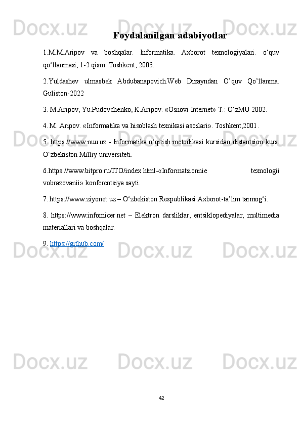Foydalanilgan adabiyotlar
1.M.M.Aripov   va   boshqalar.   Informatika.   Axborot   texnologiyalari.   o‘quv
qo‘llanmasi, 1-2 qism. Toshkent, 2003.
2.Yuldashev   ulmasbek   Abdubanapovich.Web   Dizayndan   O’quv   Qo’llanma.
Guliston-2022
3. M.Aripov, Yu.Pudovchenko, K.Aripov. «Osnovi Internet» T.: O‘zMU 2002.
4.   M. Aripov. «Informatika va hisoblash texnikasi asoslari». Toshkent,2001 .
5. https://www.nuu.uz - Informatika o‘qitish metodikasi kursidan distantsion kurs.
O‘zbekiston Milliy universiteti.
6.https://www.bitpro.ru/ITO/index.html-«Informatsionnie   texnologii
vobrazovanii» konferentsiya sayti.
7.   https://www.ziyonet.uz – O‘zbekiston Respublikasi Axborot-ta’lim tarmog‘i.
8.   https://www.infomicer.net   –   Elektron   darsliklar,   entsiklopediyalar,   multimedia
materiallari va boshqalar.
9.  https://github.com/  
 
42