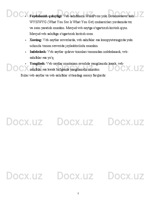  Foydalanish qulayligi:   Veb-sahifalarni WordPress yoki Dreamweaver kabi 
WYSIWYG (What You See Is What You Get) muharrirlari yordamida tez 
va oson yaratish mumkin. Mavjud veb-saytga o'zgartirish kiritish qiyin. 
Mavjud veb-sahifaga o'zgartirish kiritish oson
 Xosting:   Veb-saytlar serverlarda, veb-sahifalar esa kompyuteringizda yoki 
uchinchi tomon serverida joylashtirilishi mumkin.
 Indekslash:   Veb-saytlar qidiruv tizimlari tomonidan indekslanadi, veb-
sahifalar esa yo'q
 Yangilash:   Veb-saytlar muntazam ravishda yangilanishi kerak, veb-
sahifalar esa kerak bo'lganda yangilanishi mumkin
Bular veb-saytlar va veb-sahifalar o'rtasidagi asosiy farqlardir.
5 