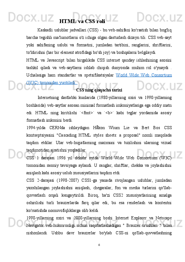 HTML va CSS roli
Kaskadli  uslublar jadvallari (CSS) - bu veb-sahifani ko'rsatish bilan bog'liq
barcha tegishli ma'lumotlarni o'z ichiga olgan dasturlash dizayn tili. CSS veb-sayt
yoki   sahifaning   uslubi   va   formatini,   jumladan   tartibini,   ranglarini,   shriftlarini,
to'ldirishni (har bir element atrofidagi bo'sh joy) va boshqalarni belgilaydi.
HTML   va   Javascript   bilan   birgalikda   CSS   internet   qanday   ishlashining   asosini
tashkil   qiladi   va   veb-saytlarni   ishlab   chiqish   dunyosida   muhim   rol   o'ynaydi   .
Uchalasiga   ham   standartlar   va   spetsifikatsiyalar   World   Wide   Web   Consortium
(W3C) tomonidan yuritiladi.       
CSS ning qisqacha tarixi
Internetning   dastlabki   kunlarida   (1980-yillarning   oxiri   va   1990-yillarning
boshlarida) veb-saytlar asosan minimal formatlash imkoniyatlariga ega oddiy matn
edi.   HTML   ning   kiritilishi   `<font>`   va   `<b>`   kabi   teglar   yordamida   asosiy
formatlash imkonini berdi.
1994-yilda   CERNda   ishlaydigan   Håkon   Wium   Lie   va   Bert   Bos   CSS
kontseptsiyasini   "Cascading   HTML   styles   sheets:   a   proposal"   nomli   maqolada
taqdim   etdilar.   Ular   veb-hujjatlarning   mazmuni   va   tuzilishini   ularning   vizual
taqdimotidan ajratishni yoqladilar.
CSS   1   darajasi   1996   yil   dekabr   oyida   World   Wide   Web   Consortium   (W3C)
tomonidan   rasmiy   tavsiyaga   aylandi.   U   ranglar,   shriftlar,   chekka   va   joylashishni
aniqlash kabi asosiy uslub xususiyatlarini taqdim etdi.
CSS   2-darajasi   (1998-2007)   CSS1-ga   yanada   rivojlangan   uslublar,   jumladan
yaxshilangan   joylashishni   aniqlash,   chegaralar,   fon   va   media   turlarini   qo'llab-
quvvatlash   orqali   kengaytirildi.   Biroq,   ba'zi   CSS2   xususiyatlarining   amalga
oshirilishi   turli   brauzerlarda   farq   qilar   edi,   bu   esa   renderlash   va   kontentni
ko'rsatishda nomuvofiqliklarga olib keldi.
1990-yillarning   oxiri   va   2000-yillarning   boshi   Internet   Explorer   va   Netscape
Navigator   veb-hukmronligi   uchun   raqobatlashadigan   "   Brauzer   urushlari   "   bilan
nishonlandi.   Ushbu   davr   brauzerlar   bo'ylab   CSS-ni   qo'llab-quvvatlashning
6 