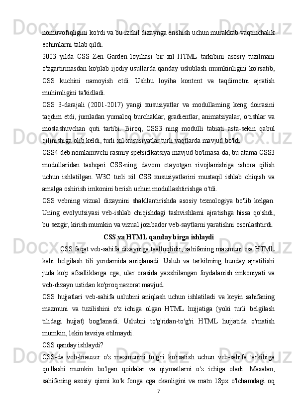 nomuvofiqligini ko'rdi va bu izchil dizaynga erishish uchun murakkab vaqtinchalik
echimlarni talab qildi.
2003   yilda   CSS   Zen   Garden   loyihasi   bir   xil   HTML   tarkibini   asosiy   tuzilmani
o'zgartirmasdan ko'plab ijodiy usullarda qanday uslublash mumkinligini ko'rsatib,
CSS   kuchini   namoyish   etdi.   Ushbu   loyiha   kontent   va   taqdimotni   ajratish
muhimligini ta'kidladi.
CSS   3-darajali   (2001-2017)   yangi   xususiyatlar   va   modullarning   keng   doirasini
taqdim etdi, jumladan yumaloq burchaklar, gradientlar, animatsiyalar, o'tishlar va
moslashuvchan   quti   tartibi.   Biroq,   CSS3   ning   modulli   tabiati   asta-sekin   qabul
qilinishiga olib keldi, turli xil xususiyatlar turli vaqtlarda mavjud bo'ldi.
CSS4 deb nomlanuvchi rasmiy spetsifikatsiya mavjud bo'lmasa-da, bu atama CSS3
modullaridan   tashqari   CSS-ning   davom   etayotgan   rivojlanishiga   ishora   qilish
uchun   ishlatilgan.   W3C   turli   xil   CSS   xususiyatlarini   mustaqil   ishlab   chiqish   va
amalga oshirish imkonini berish uchun modullashtirishga o'tdi.
CSS   vebning   vizual   dizaynini   shakllantirishda   asosiy   texnologiya   bo'lib   kelgan.
Uning   evolyutsiyasi   veb-ishlab   chiqishdagi   tashvishlarni   ajratishga   hissa   qo'shdi,
bu sezgir, kirish mumkin va vizual jozibador veb-saytlarni yaratishni osonlashtirdi.
CSS va HTML qanday birga ishlaydi
CSS faqat veb-sahifa  dizayniga taalluqlidir, sahifaning mazmuni esa HTML
kabi   belgilash   tili   yordamida   aniqlanadi.   Uslub   va   tarkibning   bunday   ajratilishi
juda   ko'p   afzalliklarga   ega,   ular   orasida   yaxshilangan   foydalanish   imkoniyati   va
veb-dizayn  ustidan ko'proq nazorat mavjud.
CSS   hujjatlari   veb-sahifa   uslubini   aniqlash   uchun   ishlatiladi   va   keyin   sahifaning
mazmuni   va   tuzilishini   o'z   ichiga   olgan   HTML   hujjatiga   (yoki   turli   belgilash
tilidagi   hujjat)   bog'lanadi.   Uslubni   to'g'ridan-to'g'ri   HTML   hujjatida   o'rnatish
mumkin, lekin tavsiya etilmaydi.
CSS qanday ishlaydi?
CSS-da   veb-brauzer   o'z   mazmunini   to'g'ri   ko'rsatish   uchun   veb-sahifa   tarkibiga
qo'llashi   mumkin   bo'lgan   qoidalar   va   qiymatlarni   o'z   ichiga   oladi.   Masalan,
sahifaning   asosiy   qismi   ko'k   fonga   ega   ekanligini   va   matn   18px   o'lchamdagi   oq
7 