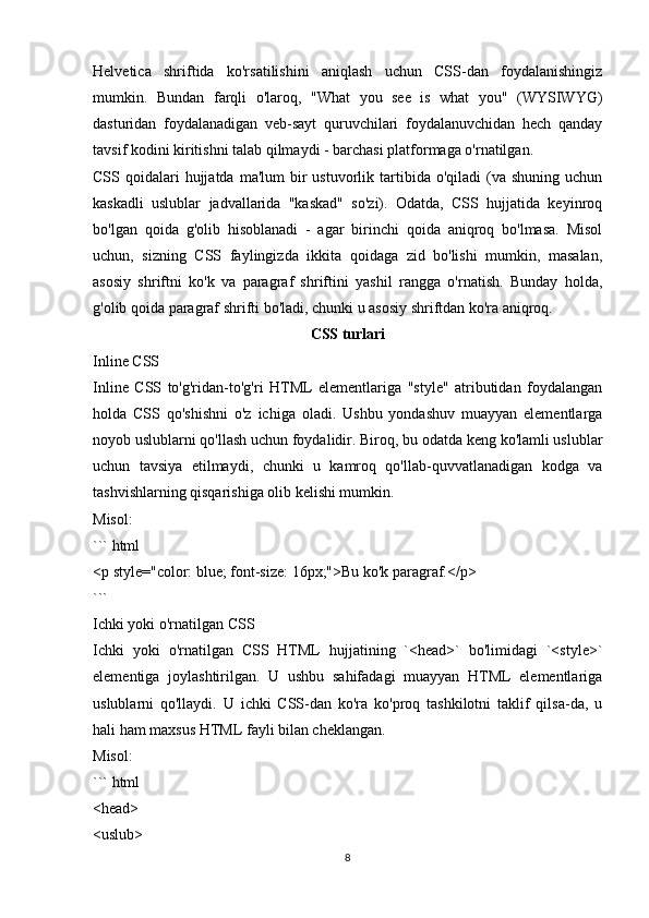 Helvetica   shriftida   ko'rsatilishini   aniqlash   uchun   CSS-dan   foydalanishingiz
mumkin.   Bundan   farqli   o'laroq,   "What   you   see   is   what   you"   (WYSIWYG)
dasturidan   foydalanadigan   veb-sayt   quruvchilari   foydalanuvchidan   hech   qanday
tavsif kodini kiritishni talab qilmaydi - barchasi platformaga o'rnatilgan.  
CSS qoidalari   hujjatda  ma'lum   bir   ustuvorlik tartibida o'qiladi   (va  shuning  uchun
kaskadli   uslublar   jadvallarida   "kaskad"   so'zi).   Odatda,   CSS   hujjatida   keyinroq
bo'lgan   qoida   g'olib   hisoblanadi   -   agar   birinchi   qoida   aniqroq   bo'lmasa.   Misol
uchun,   sizning   CSS   faylingizda   ikkita   qoidaga   zid   bo'lishi   mumkin,   masalan,
asosiy   shriftni   ko'k   va   paragraf   shriftini   yashil   rangga   o'rnatish.   Bunday   holda,
g'olib qoida paragraf shrifti bo'ladi, chunki u asosiy shriftdan ko'ra aniqroq.
CSS turlari
Inline CSS
Inline   CSS   to'g'ridan-to'g'ri   HTML   elementlariga   "style"   atributidan   foydalangan
holda   CSS   qo'shishni   o'z   ichiga   oladi.   Ushbu   yondashuv   muayyan   elementlarga
noyob uslublarni qo'llash uchun foydalidir. Biroq, bu odatda keng ko'lamli uslublar
uchun   tavsiya   etilmaydi,   chunki   u   kamroq   qo'llab-quvvatlanadigan   kodga   va
tashvishlarning qisqarishiga olib kelishi mumkin.
Misol:
``` html
<p style="color: blue; font-size: 16px;">Bu ko'k paragraf.</p>
```
Ichki yoki o'rnatilgan CSS
Ichki   yoki   o'rnatilgan   CSS   HTML   hujjatining   `<head>`   bo'limidagi   `<style>`
elementiga   joylashtirilgan.   U   ushbu   sahifadagi   muayyan   HTML   elementlariga
uslublarni   qo'llaydi.   U   ichki   CSS-dan   ko'ra   ko'proq   tashkilotni   taklif   qilsa-da,   u
hali ham maxsus HTML fayli bilan cheklangan.
Misol:
``` html
<head>
<uslub>
8