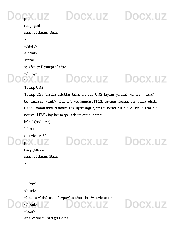 p {
rang: qizil;
shrift o'lchami: 18px;
}
</style>
</head>
<tana>
<p>Bu qizil paragraf.</p>
</body>
```
Tashqi CSS
Tashqi   CSS   barcha   uslublar   bilan   alohida   CSS   faylini   yaratish   va   uni   `<head>`
bo`limidagi   `<link>`   elementi   yordamida  HTML   fayliga ulashni  o`z ichiga  oladi.
Ushbu   yondashuv   tashvishlarni   ajratishga   yordam   beradi   va   bir   xil   uslublarni   bir
nechta HTML fayllariga qo'llash imkonini beradi.
Misol (style.css):
``` css
/* style.css */
p {
rang: yashil;
shrift o'lchami: 20px;
}
```
``` html
<head>
<link rel="stylesheet" type="text/css" href="style.css">
</head>
<tana>
<p>Bu yashil paragraf.</p>
9 