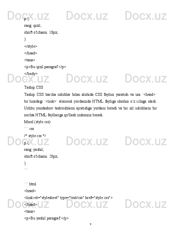 p {
rang: qizil;
shrift o'lchami: 18px;
}
</style>
</head>
<tana>
<p>Bu qizil paragraf.</p>
</body>
```
Tashqi CSS
Tashqi   CSS   barcha   uslublar   bilan   alohida   CSS   faylini   yaratish   va   uni   `<head>`
bo`limidagi   `<link>`   elementi   yordamida  HTML   fayliga ulashni  o`z ichiga  oladi.
Ushbu   yondashuv   tashvishlarni   ajratishga   yordam   beradi   va   bir   xil   uslublarni   bir
nechta HTML fayllariga qo'llash imkonini beradi.
Misol (style.css):
``` css
/* style.css */
p {
rang: yashil;
shrift o'lchami: 20px;
}
```
``` html
<head>
<link rel="stylesheet" type="text/css" href="style.css">
</head>
<tana>
<p>Bu yashil paragraf.</p>
9