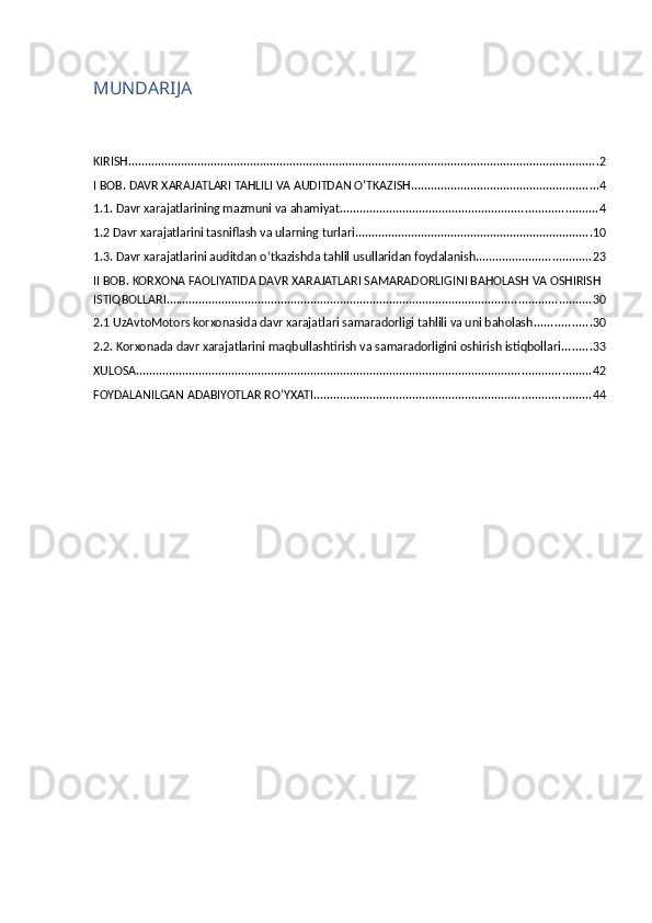 MUNDARIJA
KIRISH ............................................................................................................................................... 2
I BOB. DAVR XARAJATLARI TAHLILI VA AUDITDAN O‘TKAZISH ......................................................... 4
1.1. Davr xarajatlarining mazmuni va ahamiyat .............................................................................. 4
1.2 Davr xarajatlarini tasniflash va ularning turlari ........................................................................ 10
1.3. Davr xarajatlarini auditdan o‘tkazishda tahlil usullaridan foydalanish ................................... 23
II BOB. KORXONA FAOLIYATIDA DAVR XARAJATLARI SAMARADORLIGINI BAHOLASH VA OSHIRISH 
ISTIQBOLLARI ................................................................................................................................. 30
2.1 UzAvtoMotors korxonasida davr xarajatlari samaradorligi tahlili va uni baholash ................. 30
2.2. Korxonada davr xarajatlarini maqbullashtirish va samaradorligini oshirish istiqbollari ......... 33
XULOSA .......................................................................................................................................... 42
FOYDALANILGAN ADABIYOTLAR RO‘YXATI .................................................................................... 44 