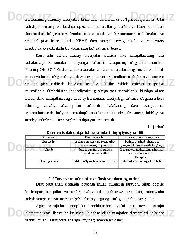 korxonaning umumiy faoliyatini ta’minlash uchun zarur bo‘lgan xarajatlardir. Ular
sotish,   ma’muriy   va   boshqa   operatsion   xarajatlarga   bo‘linadi.   Davr   xarajatlari
daromadlar   to‘g‘risidagi   hisobotda   aks   etadi   va   korxonaning   sof   foydasi   va
rentabelligiga   ta’sir   qiladi.   XBHS   davr   xarajatlarining   hisobi   va   moliyaviy
hisobotda aks ettirilishi bo‘yicha aniq ko‘rsatmalar beradi.
Kurs   ishi   uchun   amaliy   tavsiyalar   sifatida   davr   xarajatlarining   turli
sohalardagi   korxonalar   faoliyatiga   ta’sirini   chuqurroq   o‘rganish   mumkin.
Shuningdek,   O‘zbekistondagi   korxonalarda   davr   xarajatlarining   hisobi   va   tahlili
xususiyatlarini   o‘rganish   va   davr   xarajatlarini   optimallashtirish   hamda   korxona
rentabelligini   oshirish   bo‘yicha   amaliy   takliflar   ishlab   chiqish   maqsadga
muvofiqdir.   O‘zbekiston   iqtisodiyotining   o‘ziga   xos   sharoitlarini   hisobga   olgan
holda, davr xarajatlarining mahalliy korxonalar faoliyatiga ta’sirini o‘rganish kurs
ishining   amaliy   ahamiyatini   oshiradi.   Talabaning   davr   xarajatlarini
optimallashtirish   bo‘yicha   mustaqil   takliflar   ishlab   chiqishi   uning   tahliliy   va
amaliy ko‘nikmalarini rivojlantirishga yordam beradi.
1 - jadval  
Davr   va   ishlab   chiqarish   xarajatlarining   qiyosiy   tahlili
Xususiyat Davr   xarajatlari Ishlab   chiqarish   xarajatlari
Bog‘liqlik Ishlab   chiqarish   jarayoni   bilan
bevosita   bog‘liq   emas Mahsulot   ishlab   chiqarish
jarayoni   bilan   bevosita   bog‘liq
Tarkib Sotish,   ma’muriy,   boshqa
operatsion xarajatlar Xomashyo,   materiallar,   ish haqi,
ishlab chiqarish usti
Xarajatlari
Hisobga   olish Soddir   bo‘lgan   davrda  sodir bo‘ladi Mahsulot   tannarxiga   kiritiladi
1.2 Davr xarajatlarini tasniflash va ularning turlari
Davr   xarajatlari   deganda   bevosita   ishlab   chiqarish   jarayoni   bilan   bog‘liq
bo‘lmagan   xarajatlar   va   sarflar   tushuniladi:   boshqaruv   xarajatlari,   mahsulotni
sotish xarajatlari va umumxo‘jalik ahamiyatiga ega bo‘lgan boshqa xarajatlar. 
Agar   xarajatlar   kompleks   moddalardan,   ya’ni   bir   necha   xarajat
elementlaridan,   iborat   bo‘lsa   ularni   hisobga   olish   xarajatlar   elementlari   bo‘yicha
tashkil etiladi. Davr xarajatlariga quyidagi moddalar kiradi. 
10 