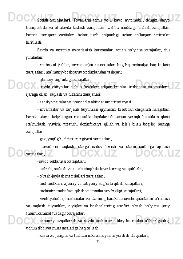 Sotish   xarajatlari.   Tovarlarni   temir   yo‘l,   havo,   avtomobil,   dengiz,   daryo
transportida   va   ot-ulovda   tashish   xarajatlari.   Ushbu   moddaga   tashish   xarajatlari
hamda   transport   vositalari   bekor   turib   qolganligi   uchun   to‘langan   jarimalar
kiritiladi. 
Savdo   va   umumiy   ovqatlanish   korxonalari   sotish   bo‘yicha   xarajatlar,   shu
jumladan: 
-   mahsulot   (ishlar,   xizmatlar)ni   sotish   bilan   bog‘liq   mehnatga   haq   to‘lash
xarajatlari, ma’muriy-boshqaruv xodimlaridan tashqari; 
- ijtimoiy sug‘urtaga xarajatlar; 
-   savdo   ehtiyojlari   uchun   foydalaniladigan   binolar,   inshootlar   va   xonalarni
ijaraga olish, saqlash va tuzatish xarajatlari; 
- asosiy vositalar va nomoddiy aktivlar amortizatsiyasi; 
-  inventarlar   va  xo‘jalik  buyumlari   qiymatini   hisobdan  chiqarish   harajatlari
hamda   ularni   belgilangan   maqsadda   foydalanish   uchun   yaroqli   holatda   saqlash
(ta’mirlash,   yuvish,   tuzatish,   dezinfeksiya   qilish   va   h.k.)   bilan   bog‘liq   boshqa
xarajatlar; 
- gaz, yoqilg‘i, elektr energiyasi xarajatlari; 
-   tovarlarni   saqlash,   ularga   ishlov   berish   va   ularni   sortlarga   ajratish
xarajatlari; 
-savdo reklamasi xarajatlari; 
- tashish, saqlash va sotish chog‘ida tovarlarning yo‘qotilishi; 
- o‘rash-joylash materiallari xarajatlari; 
- mol-mulkni majburiy va ixtiyoriy sug‘urta qilish xarajatlari; 
- mehnatni muhofaza qilish va texnika xavfsizligi xarajatlari; 
- ventilyatorlar, mashinalar va ularning harakatlanuvchi qismlarini o‘rnatish
va   saqlash,   tuynuklar,   o‘yiqlar   va   boshqalarning   atrofini   o‘rash   bo‘yicha   joriy
(nomukammal tusdagi) xarajatlar; 
-   umumiy   ovqatlanish   va   savdo   xodimlari   tibbiy   ko‘rikdan   o‘tkazilganligi
uchun tibbiyot muassasalariga haq to‘lash; 
- kassa xo‘jaligini va tushum inkassatsiyasini yuritish chiqimlari; 
11 