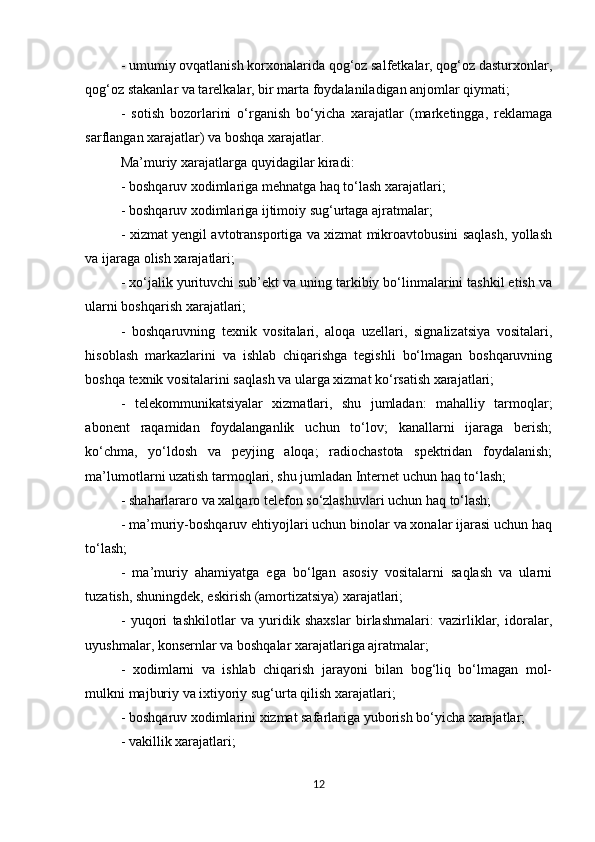 - umumiy ovqatlanish korxonalarida qog‘oz salfetkalar, qog‘oz dasturxonlar,
qog‘oz stakanlar va tarelkalar, bir marta foydalaniladigan anjomlar qiymati; 
-   sotish   bozorlarini   o‘rganish   bo‘yicha   xarajatlar   (marketingga,   reklamaga
sarflangan xarajatlar) va boshqa xarajatlar. 
Ma’muriy xarajatlarga   quyidagilar kiradi: 
- boshqaruv xodimlariga mehnatga haq to‘lash xarajatlari; 
- boshqaruv xodimlariga ijtimoiy sug‘urtaga ajratmalar; 
- xizmat yengil avtotransportiga va xizmat mikroavtobusini saqlash, yollash
va ijaraga olish xarajatlari; 
- xo‘jalik yurituvchi sub’ekt va uning tarkibiy bo‘linmalarini tashkil etish va
ularni boshqarish xarajatlari; 
-   boshqaruvning   texnik   vositalari,   aloqa   uzellari,   signalizatsiya   vositalari,
hisoblash   markazlarini   va   ishlab   chiqarishga   tegishli   bo‘lmagan   boshqaruvning
boshqa texnik vositalarini saqlash va ularga xizmat ko‘rsatish xarajatlari; 
-   telekommunikatsiyalar   xizmatlari,   shu   jumladan:   mahalliy   tarmoqlar;
abonent   raqamidan   foydalanganlik   uchun   to‘lov;   kanallarni   ijaraga   berish;
ko‘chma,   yo‘ldosh   va   peyjing   aloqa;   radiochastota   spektridan   foydalanish;
ma’lumotlarni uzatish tarmoqlari, shu jumladan Internet uchun haq to‘lash; 
- shaharlararo va xalqaro telefon so‘zlashuvlari uchun haq to‘lash; 
- ma’muriy-boshqaruv ehtiyojlari uchun binolar va xonalar ijarasi uchun haq
to‘lash; 
-   ma’muriy   ahamiyatga   ega   bo‘lgan   asosiy   vositalarni   saqlash   va   ularni
tuzatish, shuningdek, eskirish (amortizatsiya) xarajatlari; 
-   yuqori   tashkilotlar   va   yuridik   shaxslar   birlashmalari:   vazirliklar,   idoralar,
uyushmalar, konsernlar va boshqalar xarajatlariga ajratmalar; 
-   xodimlarni   va   ishlab   chiqarish   jarayoni   bilan   bog‘liq   bo‘lmagan   mol-
mulkni majburiy va ixtiyoriy sug‘urta qilish xarajatlari; 
- boshqaruv xodimlarini xizmat safarlariga yuborish bo‘yicha xarajatlar; 
- vakillik xarajatlari; 
12 