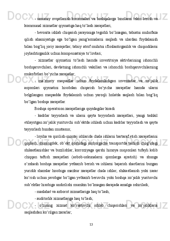 -  umumiy ovqatlanish  korxonalari  va  boshqalarga  binolarni   tekin berish  va
kommunal xizmatlar qiymatiga haq to‘lash xarajatlari; 
- bevosita ishlab chiqarish jarayoniga tegishli bo‘lmagan, tabiatni muhofaza
qilish   ahamiyatiga   ega   bo‘lgan   jamg‘armalarni   saqlash   va   ulardan   foydalanish
bilan bog‘liq joriy xarajatlar, tabiiy atrof muhitni ifloslantirganlik va chiqindilarni
joylashtirganlik uchun kompensatsiya to‘lovlari;  
-   xizmatlar   qiymatini   to‘lash   hamda   investitsiya   aktivlarining   ishonchli
boshqaruvchilari,   davlatning   ishonchli   vakillari   va   ishonchli   boshqaruvchilarning
mukofotlari bo‘yicha xarajatlar; 
-   ma’muriy   maqsadlar   uchun   foydalaniladigan   inventarlar   va   xo‘jalik
anjomlari   qiymatini   hisobdan   chiqarish   bo‘yicha   xarajatlar   hamda   ularni
belgilangan   maqsadda   foydalanish   uchun   yaroqli   holatda   saqlash   bilan   bog‘liq
bo‘lgan boshqa xarajatlar. 
Boshqa operatsion xarajatlariga   quyidagilar kiradi: 
-   kadrlar   tayyorlash   va   ularni   qayta   tayyorlash   xarajatlari,   yangi   tashkil
etilayotgan xo‘jalik yurituvchi sub’ektda ishlash uchun kadrlar tayyorlash va qayta
tayyorlash bundan mustasno; 
- loyiha va qurilish-montaj ishlarida chala ishlarni bartaraf etish xarajatlarini
qoplash, shuningdek, ob’ekt qoshidagi omborgacha transportda tashish chog‘idagi
shikastlanishlar  va buzilishlar, korroziyaga qarshi himoya nuqsonlari tufayli kelib
chiqqan   taftish   xarajatlari   (asbob-uskunalarni   qismlarga   ajratish)   va   shunga
o‘xshash   boshqa   xarajatlar   yetkazib   berish   va   ishlarni   bajarish   shartlarini   buzgan
yuridik   shaxslar   hisobiga   mazkur   xarajatlar   chala   ishlar,   shikastlanish   yoki   zarar
ko‘rish uchun javobgar bo‘lgan yetkazib beruvchi yoki boshqa xo‘jalik yurituvchi
sub’ektlar hisobiga undirilishi mumkin bo‘lmagan darajada amalga oshiriladi; 
- maslahat va axborot xizmatlariga haq to‘lash; 
- auditorlik xizmatlariga haq to‘lash; 
-   o‘zining   xizmat   ko‘rsatuvchi   ishlab   chiqarishlari   va   xo‘jaliklarni
saqlashdan ko‘rilgan zararlar; 
13 