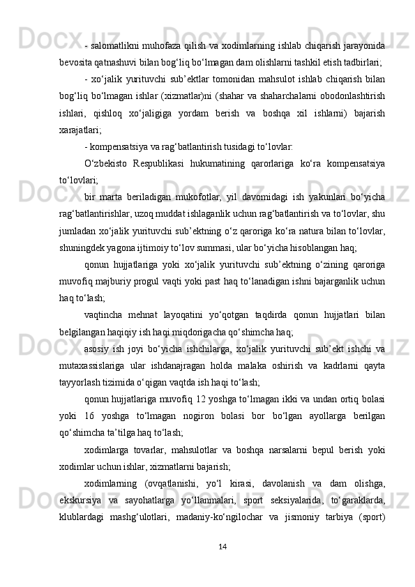 - salomatlikni  muhofaza  qilish  va xodimlarning ishlab chiqarish jarayonida
bevosita qatnashuvi bilan bog‘liq bo‘lmagan dam olishlarni tashkil etish tadbirlari; 
-   xo‘jalik   yurituvchi   sub’ektlar   tomonidan   mahsulot   ishlab   chiqarish   bilan
bog‘liq bo‘lmagan ishlar  (xizmatlar)ni (shahar va shaharchalarni  obodonlashtirish
ishlari,   qishloq   xo‘jaligiga   yordam   berish   va   boshqa   xil   ishlarni)   bajarish
xarajatlari; 
- kompensatsiya va rag‘batlantirish tusidagi to‘lovlar: 
O‘zbekisto   Respublikasi   hukumatining   qarorlariga   ko‘ra   kompensatsiya
to‘lovlari; 
bir   marta   beriladigan   mukofotlar,   yil   davomidagi   ish   yakunlari   bo‘yicha
rag‘batlantirishlar, uzoq muddat ishlaganlik uchun rag‘batlantirish va to‘lovlar, shu
jumladan xo‘jalik yurituvchi sub’ektning o‘z qaroriga ko‘ra natura bilan to‘lovlar,
shuningdek yagona ijtimoiy to‘lov summasi, ular bo‘yicha hisoblangan haq; 
qonun   hujjatlariga   yoki   xo‘jalik   yurituvchi   sub’ektning   o‘zining   qaroriga
muvofiq majburiy progul vaqti yoki past haq to‘lanadigan ishni bajarganlik uchun
haq to‘lash; 
vaqtincha   mehnat   layoqatini   yo‘qotgan   taqdirda   qonun   hujjatlari   bilan
belgilangan haqiqiy ish haqi miqdorigacha qo‘shimcha haq; 
asosiy   ish   joyi   bo‘yicha   ishchilarga,   xo‘jalik   yurituvchi   sub’ekt   ishchi   va
mutaxassislariga   ular   ishdanajragan   holda   malaka   oshirish   va   kadrlarni   qayta
tayyorlash tizimida o‘qigan vaqtda ish haqi to‘lash; 
qonun hujjatlariga muvofiq 12 yoshga to‘lmagan ikki va undan ortiq bolasi
yoki   16   yoshga   to‘lmagan   nogiron   bolasi   bor   bo‘lgan   ayollarga   berilgan
qo‘shimcha ta’tilga haq to‘lash; 
xodimlarga   tovarlar,   mahsulotlar   va   boshqa   narsalarni   bepul   berish   yoki
xodimlar uchun ishlar, xizmatlarni bajarish; 
xodimlarning   (ovqatlanishi,   yo‘l   kirasi,   davolanish   va   dam   olishga,
ekskursiya   va   sayohatlarga   yo‘llanmalari,   sport   seksiyalarida,   to‘garaklarda,
klublardagi   mashg‘ulotlari,   madaniy-ko‘ngilochar   va   jismoniy   tarbiya   (sport)
14 