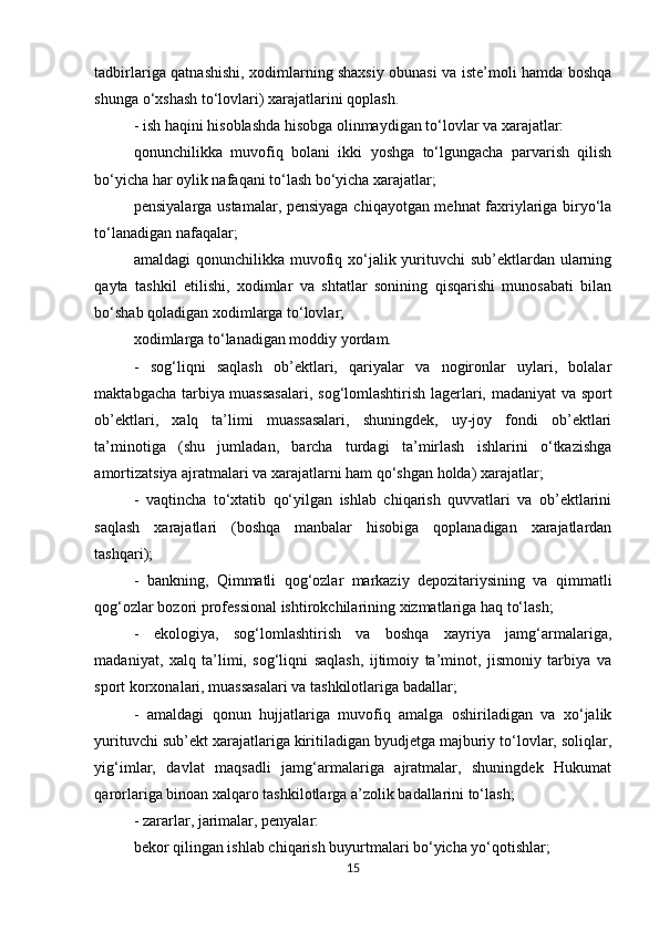 tadbirlariga qatnashishi, xodimlarning shaxsiy obunasi va iste’moli hamda boshqa
shunga o‘xshash to‘lovlari) xarajatlarini qoplash. 
- ish haqini hisoblashda hisobga olinmaydigan to‘lovlar va xarajatlar: 
qonunchilikka   muvofiq   bolani   ikki   yoshga   to‘lgungacha   parvarish   qilish
bo‘yicha har oylik nafaqani to‘lash bo‘yicha xarajatlar; 
pensiyalarga ustamalar, pensiyaga chiqayotgan mehnat faxriylariga biryo‘la
to‘lanadigan nafaqalar; 
amaldagi  qonunchilikka muvofiq xo‘jalik yurituvchi  sub’ektlardan ularning
qayta   tashkil   etilishi,   xodimlar   va   shtatlar   sonining   qisqarishi   munosabati   bilan
bo‘shab qoladigan xodimlarga to‘lovlar; 
xodimlarga to‘lanadigan moddiy yordam. 
-   sog‘liqni   saqlash   ob’ektlari,   qariyalar   va   nogironlar   uylari,   bolalar
maktabgacha tarbiya muassasalari, sog‘lomlashtirish lagerlari, madaniyat  va sport
ob’ektlari,   xalq   ta’limi   muassasalari,   shuningdek,   uy-joy   fondi   ob’ektlari
ta’minotiga   (shu   jumladan,   barcha   turdagi   ta’mirlash   ishlarini   o‘tkazishga
amortizatsiya ajratmalari va xarajatlarni ham qo‘shgan holda) xarajatlar; 
-   vaqtincha   to‘xtatib   qo‘yilgan   ishlab   chiqarish   quvvatlari   va   ob’ektlarini
saqlash   xarajatlari   (boshqa   manbalar   hisobiga   qoplanadigan   xarajatlardan
tashqari); 
-   bankning,   Qimmatli   qog‘ozlar   markaziy   depozitariysining   va   qimmatli
qog‘ozlar bozori professional ishtirokchilarining xizmatlariga haq to‘lash; 
-   ekologiya,   sog‘lomlashtirish   va   boshqa   xayriya   jamg‘armalariga,
madaniyat,   xalq   ta’limi,   sog‘liqni   saqlash,   ijtimoiy   ta’minot,   jismoniy   tarbiya   va
sport korxonalari, muassasalari va tashkilotlariga badallar; 
-   amaldagi   qonun   hujjatlariga   muvofiq   amalga   oshiriladigan   va   xo‘jalik
yurituvchi sub’ekt xarajatlariga kiritiladigan byudjetga majburiy to‘lovlar, soliqlar,
yig‘imlar,   davlat   maqsadli   jamg‘armalariga   ajratmalar,   shuningdek   Hukumat
qarorlariga binoan xalqaro tashkilotlarga a’zolik badallarini to‘lash; 
- zararlar, jarimalar, penyalar: 
bekor qilingan ishlab chiqarish buyurtmalari bo‘yicha yo‘qotishlar; 
15 