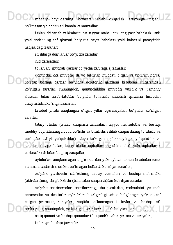 moddiy   boyliklarning,   bevosita   ishlab   chiqarish   jarayoniga   tegishli
bo‘lmagan yo‘qotishlari hamda kamomadlar; 
ishlab   chiqarish   zahiralarini   va   tayyor   mahsulotni   eng   past   baholash   usuli
yoki   sotishning   sof   qiymati   bo‘yicha   qayta   baholash   yoki   bahosini   pasaytirish
natijasidagi zararlar; 
idishlarga doir ishlar bo‘yicha zararlar; 
sud xarajatlari; 
to‘lanishi shubhali qarzlar bo‘yicha zahiraga ajratmalar; 
qonunchilikka   muvofiq   da’vo   bildirish   muddati   o‘tgan   va   undirish   noreal
bo‘lgan   boshqa   qarzlar   bo‘yicha   debitorlik   qarzlarni   hisobdan   chiqarishdan
ko‘rilgan   zararlar,   shuningdek,   qonunchilikka   muvofiq   yuridik   va   jismoniy
shaxslar   bilan   hisob-kitoblar   bo‘yicha   to‘lanishi   shubhali   qarzlarni   hisobdan
chiqarishdan ko‘rilgan zararlar; 
hisobot   yilida   aniqlangan   o‘tgan   yillar   operatsiyalari   bo‘yicha   ko‘rilgan
zararlar; 
tabiiy   ofatlar   (ishlab   chiqarish   zahiralari,   tayyor   mahsulotlar   va   boshqa
moddiy boyliklarning nobud bo‘lishi va buzilishi, ishlab chiqarishning to‘xtashi va
boshqalar   tufayli   yo‘qotishlar)   tufayli   ko‘rilgan   qoplanmaydigan   yo‘qotishlar   va
zararlar,   shu   jumladan,   tabiiy   ofatlar   oqibatlarining   oldini   olish   yoki   oqibatlarini
bartaraf etish bilan bog‘liq xarajatlar; 
aybdorlari aniqlanmagan o‘g‘irliklardan yoki aybdor tomon hisobidan zarur
summani undirish mumkin bo‘lmagan hollarda ko‘rilgan zararlar; 
xo‘jalik   yurituvchi   sub’ektning   asosiy   vositalari   va   boshqa   mol-mulki
(aktivlari)ning chiqib ketishi (balansdan chiqarish)dan ko‘rilgan zararlar; 
xo‘jalik   shartnomalari   shartlarining,   shu   jumladan,   mahsulotni   yetkazib
beruvchilar   va   debitorlar   aybi   bilan   buzilganligi   uchun   belgilangan   yoki   e’tirof
etilgan   jarimalar,   penyalar,   vaqtida   to‘lanmagan   to‘lovlar   va   boshqa   xil
sanksiyalar, shuningdek, yetkazilgan zararlarni to‘lash bo‘yicha xarajatlar; 
soliq qonuni va boshqa qonunlarni buzganlik uchun jarima va penyalar; 
to‘langan boshqa jarimalar. 
16 