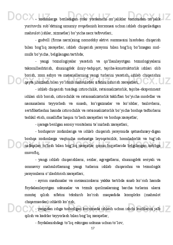 -   xodimlarga   beriladigan   yoki   yordamchi   xo‘jaliklar   tomonidan   xo‘jalik
yurituvchi sub’ektning umumiy ovqatlanish korxonasi uchun ishlab chiqariladigan
mahsulot (ishlar, xizmatlar) bo‘yicha narx tafovutlari; 
-   gudvill   (firma   narxi)ning   nomoddiy   aktivi   summasini   hisobdan   chiqarish
bilan   bog‘liq   xarajatlar,   ishlab   chiqarish   jarayoni   bilan   bog‘liq   bo‘lmagan   mol-
mulk bo‘yicha, belgilangan tartibda; 
-   yangi   texnologiyalar   yaratish   va   qo‘llanilayotgan   texnologiyalarni
takomillashtirish,   shuningdek   ilmiy-tadqiqot,   tajriba-konstruktorlik   ishlari   olib
borish,   xom   ashyo   va   materiallarning   yangi   turlarini   yaratish,   ishlab   chiqarishni
qayta jihozlash bilan yo‘ldosh mahsulotlar sifatini oshirish xarajatlari; 
- ishlab chiqarish tusidagi ixtirochilik, ratsionalizatorlik, tajriba-eksperiment
ishlari olib borish, ixtirochilik va ratsionalizatorlik takliflari bo‘yicha modellar va
namunalarni   tayyorlash   va   sinash,   ko‘rgazmalar   va   ko‘riklar,   tanlovlarni,
sertifikatlashni hamda ixtirochilik va ratsionalizatorlik bo‘yicha boshqa tadbirlarni
tashkil etish, mualliflar haqini to‘lash xarajatlari va boshqa xarajatlar; 
- ijaraga berilgan asosiy vositalarni ta’mirlash xarajatlari; 
-   boshqaruv   xodimlariga   va   ishlab   chiqarish   jarayonida   qatnashmay-digan
boshqa   xodimlarga   vaqtincha   mehnatga   layoqatsizlik,   homiladorlik   va   tug‘ish
nafaqalari   to‘lash   bilan   bog‘liq   xarajatlar   qonun   hujjatlarida   belgilangan   tartibga
muvofiq; 
-   yangi   ishlab   chiqarishlarni,   sexlar,   agregatlarni,   shuningdek   seriyali   va
ommaviy   mahsulotlarning   yangi   turlarini   ishlab   chiqarishni   va   texnologik
jarayonlarni o‘zlashtirish xarajatlari; 
-   ayrim   mashinalar   va   mexanizmlarni   yakka   tartibda   sinab   ko‘rish   hamda
foydalanilayotgan   uskunalar   va   texnik   qurilmalarning   barcha   turlarini   ularni
montaj   qilish   sifatini   tekshirib   ko‘rish   maqsadida   kompleks   (mahsulot
chiqarmasdan) ishlatib ko‘rish; 
- yangidan ishga tushirilgan korxonada ishlash  uchun ishchi  kuchlarini  jalb
qilish va kadrlar tayyorlash bilan bog‘liq xarajatlar; 
- foydalanishdagi to‘liq eskirgan uskuna uchun to‘lov; 
17 