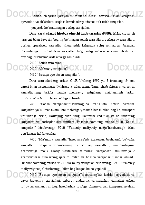 -   ishlab   chiqarish   jarayonini   to‘xtatib   turish   davrida   ishlab   chiqarish
quvvatlari va ob’ektlarni saqlash hamda ularga xizmat ko‘rsatish xarajatlari; 
- yuqorida ko‘rsatilmagan boshqa xarajatlar. 
Davr xarajatlarini hisobga oluvchi hisobvaraqlar (9400).  Ishlab chiqarish
jarayoni bilan bevosita bog‘liq bo‘lmagan sotish xarajatlari, boshqaruv xarajatlari,
boshqa   operatsion   xarajatlar,   shuningdek   kelgusida   soliq   solinadigan   bazadan
chegiriladigan   hisobot   davri   xarajatlari   to‘g‘risidagi   axborotlarni   umumlashtirish
quyidagi hisobvaraqlarda amalga oshiriladi: 
9410 “Sotish xarajatlari”; 
9420 “Ma’muriy xarajatlar”; 
9430 “Boshqa operatsion xarajatlar”. 
Davr   xarajatlarining   tarkibi   O‘zR   VMning   1999   yil   5   fevraldagi   54-son
qarori bilan tasdiqlangan “Mahsulot (ishlar, xizmat)larni ishlab chiqarish va sotish
xarajatlarining   tarkibi   hamda   moliyaviy   natijalarni   shakllantirish   tartibi
to‘g‘risida”gi Nizom bilan tartibga solinadi. 
9410   “Sotish   xarajatlari”hisobvarag‘ida   mahsulotni   sotish   bo‘yicha
xarajatlar, ya’ni, mahsulotni iste’molchiga yetkazib berish bilan bog‘liq, transport
vositalariga   ortish,   marketing   bilan   shug‘ullanuvchi   xodimlar   va   bo‘limlarning
xarajatlari   va   boshqalar   aks   ettiriladi.   Hisobot   davrining   oxirida   9410   “Sotish
xarajatlari”   hisobvarag‘i   9910   “Yakuniy   moliyaviy   natija”hisobvarag‘i   bilan
bog‘langan holda yopiladi. 
9420   “Ma’muriy   xarajatlar”hisobvarag‘ida   korxonani   boshqarish   bo‘yicha
xarajatlar,   boshqaruv   xodimlarining   mehnat   haqi   xarajatlari,   umumboshqaruv
ahamiyatiga   molik   asosiy   vositalarni   ta’mirlash   xarajat-lari,   umumxo‘jalik
ahamiyatidagi   binolarning   ijara   to‘lovlari   va   boshqa   xarajatlar   hisobga   olinadi.
Hisobot davrining oxirida 9420 “Ma’muriy xarajatlar”hisobvarag‘i 9910 “Yakuniy
moliyaviy natija”hisobvarag‘i bilan bog‘langan holda yopiladi. 
9430   “Boshqa   operatsion   xarajatlar”hisobvarag‘ida   kadrlar   tayyorlash   va
qayta   tayyorlash   xarajatlari,   axborot,   auditorlik   va   maslahat   xizmatlari   uchun
to‘lov   xarajatlari,   ish   haqi   hisoblashda   hisobga   olinmaydigan   kompensatsiyalash
18 