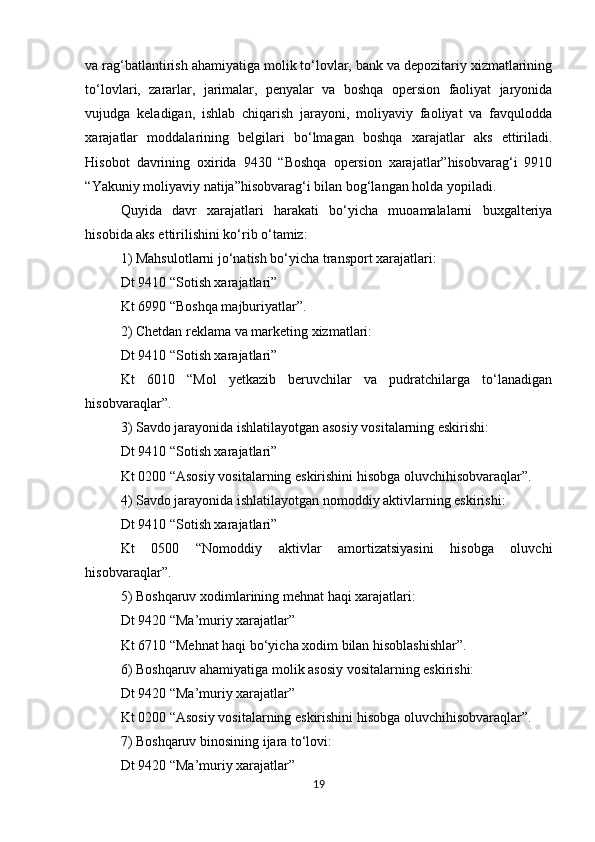 va rag‘batlantirish ahamiyatiga molik to‘lovlar, bank va depozitariy xizmatlarining
to‘lovlari,   zararlar,   jarimalar,   penyalar   va   boshqa   opersion   faoliyat   jaryonida
vujudga   keladigan,   ishlab   chiqarish   jarayoni,   moliyaviy   faoliyat   va   favqulodda
xarajatlar   moddalarining   belgilari   bo‘lmagan   boshqa   xarajatlar   aks   ettiriladi.
Hisobot   davrining   oxirida   9430   “Boshqa   opersion   xarajatlar”hisobvarag‘i   9910
“Yakuniy moliyaviy natija”hisobvarag‘i bilan bog‘langan holda yopiladi. 
Quyida   davr   xarajatlari   harakati   bo‘yicha   muoamalalarni   buxgalteriya
hisobida aks ettirilishini ko‘rib o‘tamiz: 
1) Mahsulotlarni jo‘natish bo‘yicha transport xarajatlari: 
Dt 9410 “Sotish xarajatlari” 
Kt 6990 “Boshqa majburiyatlar”. 
2) Chetdan reklama va marketing xizmatlari: 
Dt 9410 “Sotish xarajatlari” 
Kt   6010   “Mol   yetkazib   beruvchilar   va   pudratchilarga   to‘lanadigan
hisobvaraqlar”. 
3) Savdo jarayonida ishlatilayotgan asosiy vositalarning eskirishi: 
Dt 9410 “Sotish xarajatlari” 
Kt 0200 “Asosiy vositalarning eskirishini hisobga oluvchihisobvaraqlar”. 
4) Savdo jarayonida ishlatilayotgan nomoddiy aktivlarning eskirishi: 
Dt 9410 “Sotish xarajatlari” 
Kt   0500   “Nomoddiy   aktivlar   amortizatsiyasini   hisobga   oluvchi
hisobvaraqlar”. 
5) Boshqaruv xodimlarining mehnat haqi xarajatlari: 
Dt 9420 “Ma’muriy xarajatlar” 
Kt 6710 “Mehnat haqi bo‘yicha xodim bilan hisoblashishlar”. 
6) Boshqaruv ahamiyatiga molik asosiy vositalarning eskirishi: 
Dt 9420 “Ma’muriy xarajatlar” 
Kt 0200 “Asosiy vositalarning eskirishini hisobga oluvchihisobvaraqlar”. 
7) Boshqaruv binosining ijara to‘lovi: 
Dt 9420 “Ma’muriy xarajatlar” 
19 