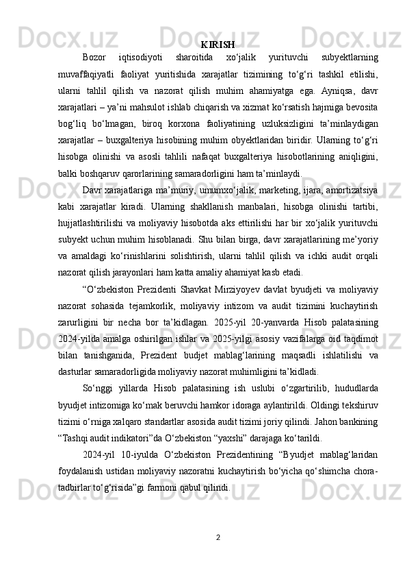 KIRISH
Bozor   iqtisodiyoti   sharoitida   xo ‘ jalik   yurituvchi   subyektlarning
muvaffaqiyatli   faoliyat   yuritishida   xarajatlar   tizimining   to ‘ g ‘ ri   tashkil   etilishi ,
ularni   tahlil   qilish   va   nazorat   qilish   muhim   ahamiyatga   ega .   Ayniqsa ,   davr
xarajatlari  –  ya ’ ni   mahsulot   ishlab   chiqarish   va   xizmat   ko ‘ rsatish   hajmiga   bevosita
bog ‘ liq   bo ‘ lmagan ,   biroq   korxona   faoliyatining   uzluksizligini   ta ’ minlaydigan
xarajatlar   –   buxgalteriya   hisobining   muhim   obyektlaridan   biridir .   Ularning   to ‘ g ‘ ri
hisobga   olinishi   va   asosli   tahlili   nafaqat   buxgalteriya   hisobotlarining   aniqligini ,
balki   boshqaruv   qarorlarining   samaradorligini   ham   ta ’ minlaydi .
Davr   xarajatlariga   ma ’ muriy ,   umumxo ‘ jalik ,   marketing ,   ijara ,   amortizatsiya
kabi   xarajatlar   kiradi .   Ularning   shakllanish   manbalari ,   hisobga   olinishi   tartibi ,
hujjatlashtirilishi   va   moliyaviy   hisobotda   aks   ettirilishi   har   bir   xo ‘ jalik   yurituvchi
subyekt   uchun   muhim   hisoblanadi .   Shu   bilan   birga ,   davr   xarajatlarining   me ’ yoriy
va   amaldagi   ko ‘ rinishlarini   solishtirish ,   ularni   tahlil   qilish   va   ichki   audit   orqali
nazorat   qilish   jarayonlari   ham   katta   amaliy   ahamiyat   kasb   etadi .
“ O ‘ zbekiston   Prezidenti   Shavkat   Mirziyoyev   davlat   byudjeti   va   moliyaviy
nazorat   sohasida   tejamkorlik ,   moliyaviy   intizom   va   audit   tizimini   kuchaytirish
zarurligini   bir   necha   bor   ta ’ kidlagan .   2025- yil   20- yanvarda   Hisob   palatasining
2024- yilda   amalga   oshirilgan   ishlar   va   2025- yilgi   asosiy   vazifalarga   oid   taqdimot
bilan   tanishganida ,   Prezident   budjet   mablag ‘ larining   maqsadli   ishlatilishi   va
dasturlar   samaradorligida   moliyaviy   nazorat   muhimligini   ta ’ kidladi .
So ‘ nggi   yillarda   Hisob   palatasining   ish   uslubi   o ‘ zgartirilib ,   hududlarda
byudjet   intizomiga   ko ‘ mak   beruvchi   hamkor   idoraga   aylantirildi .  Oldingi tekshiruv
tizimi o‘rniga xalqaro standartlar asosida audit tizimi joriy qilindi. Jahon bankining
“Tashqi audit indikatori”da O‘zbekiston “yaxshi” darajaga ko‘tarildi.
2024-yil   10-iyulda   O‘zbekiston   Prezidentining   “Byudjet   mablag‘laridan
foydalanish ustidan moliyaviy nazoratni  kuchaytirish bo‘yicha qo‘shimcha chora-
tadbirlar to‘g‘risida”gi farmoni qabul qilindi.
2 