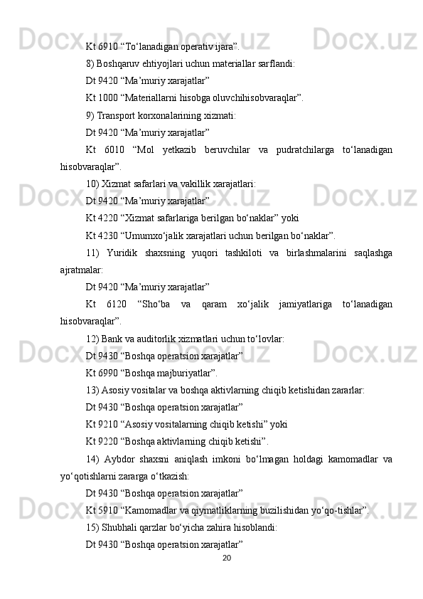Kt 6910 “To‘lanadigan operativ ijara”. 
8) Boshqaruv ehtiyojlari uchun materiallar sarflandi: 
Dt 9420 “Ma’muriy xarajatlar” 
Kt 1000 “Materiallarni hisobga oluvchihisobvaraqlar”. 
9) Transport korxonalarining xizmati: 
Dt 9420 “Ma’muriy xarajatlar” 
Kt   6010   “Mol   yetkazib   beruvchilar   va   pudratchilarga   to‘lanadigan
hisobvaraqlar”. 
10) Xizmat safarlari va vakillik xarajatlari: 
Dt 9420 “Ma’muriy xarajatlar” 
Kt 4220 “Xizmat safarlariga berilgan bo‘naklar” yoki 
Kt 4230 “Umumxo‘jalik xarajatlari uchun berilgan bo‘naklar”. 
11)   Yuridik   shaxsning   yuqori   tashkiloti   va   birlashmalarini   saqlashga
ajratmalar: 
Dt 9420 “Ma’muriy xarajatlar” 
Kt   6120   “Sho‘ba   va   qaram   xo‘jalik   jamiyatlariga   to‘lanadigan
hisobvaraqlar”. 
12) Bank va auditorlik xizmatlari uchun to‘lovlar: 
Dt 9430 “Boshqa operatsion xarajatlar” 
Kt 6990 “Boshqa majburiyatlar”. 
13) Asosiy vositalar va boshqa aktivlarning chiqib ketishidan zararlar: 
Dt 9430 “Boshqa operatsion xarajatlar” 
Kt 9210 “Asosiy vositalarning chiqib ketishi” yoki 
Kt 9220 “Boshqa aktivlarning chiqib ketishi”. 
14)   Aybdor   shaxsni   aniqlash   imkoni   bo‘lmagan   holdagi   kamomadlar   va
yo‘qotishlarni zararga o‘tkazish: 
Dt 9430 “Boshqa operatsion xarajatlar” 
Kt 5910 “Kamomadlar va qiymatliklarning buzilishidan yo‘qo-tishlar”. 
15) Shubhali qarzlar bo‘yicha zahira hisoblandi: 
Dt 9430 “Boshqa operatsion xarajatlar” 
20 