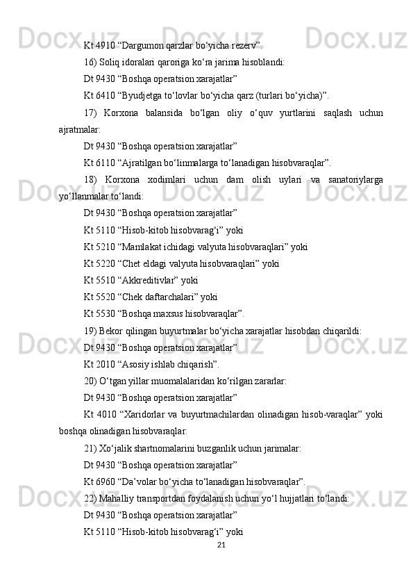Kt 4910 “Dargumon qarzlar bo‘yicha rezerv”. 
16) Soliq idoralari qaroriga ko‘ra jarima hisoblandi: 
Dt 9430 “Boshqa operatsion xarajatlar” 
Kt 6410 “Byudjetga to‘lovlar bo‘yicha qarz (turlari bo‘yicha)”. 
17)   Korxona   balansida   bo‘lgan   oliy   o‘quv   yurtlarini   saqlash   uchun
ajratmalar: 
Dt 9430 “Boshqa operatsion xarajatlar” 
Kt 6110 “Ajratilgan bo‘linmalarga to‘lanadigan hisobvaraqlar”. 
18)   Korxona   xodimlari   uchun   dam   olish   uylari   va   sanatoriylarga
yo‘llanmalar to‘landi: 
Dt 9430 “Boshqa operatsion xarajatlar” 
Kt 5110 “Hisob-kitob hisobvarag‘i” yoki 
Kt 5210 “Mamlakat ichidagi valyuta hisobvaraqlari” yoki 
Kt 5220 “Chet eldagi valyuta hisobvaraqlari” yoki 
Kt 5510 “Akkreditivlar” yoki 
Kt 5520 “Chek daftarchalari” yoki 
Kt 5530 “Boshqa maxsus hisobvaraqlar”. 
19) Bekor qilingan buyurtmalar bo‘yicha xarajatlar hisobdan chiqarildi: 
Dt 9430 “Boshqa operatsion xarajatlar” 
Kt 2010 “Asosiy ishlab chiqarish”. 
20) O‘tgan yillar muomalalaridan ko‘rilgan zararlar: 
Dt 9430 “Boshqa operatsion xarajatlar” 
Kt   4010   “Xaridorlar   va   buyurtmachilardan   olinadigan   hisob-varaqlar”   yoki
boshqa olinadigan hisobvaraqlar. 
21) Xo‘jalik shartnomalarini buzganlik uchun jarimalar: 
Dt 9430 “Boshqa operatsion xarajatlar” 
Kt 6960 “Da’volar bo‘yicha to‘lanadigan hisobvaraqlar”. 
22) Mahalliy transportdan foydalanish uchun yo‘l hujjatlari to‘landi: 
Dt 9430 “Boshqa operatsion xarajatlar” 
Kt 5110 “Hisob-kitob hisobvarag‘i” yoki 
21 