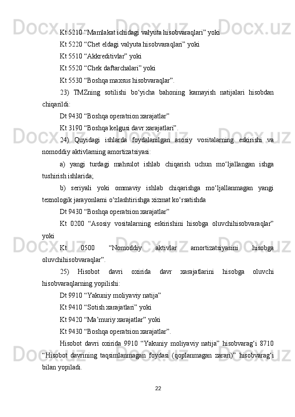 Kt 5210 “Mamlakat ichidagi valyuta hisobvaraqlari” yoki 
Kt 5220 “Chet eldagi valyuta hisobvaraqlari” yoki 
Kt 5510 “Akkreditivlar” yoki 
Kt 5520 “Chek daftarchalari” yoki 
Kt 5530 “Boshqa maxsus hisobvaraqlar”. 
23)   TMZning   sotilishi   bo‘yicha   bahoning   kamayish   natijalari   hisobdan
chiqarildi: 
Dt 9430 “Boshqa operatsion xarajatlar” 
Kt 3190 “Boshqa kelgusi davr xarajatlari”. 
24)   Quyidagi   ishlarda   foydalanilgan   asosiy   vositalarning   eskirishi   va
nomoddiy aktivlarning amortizatsiyasi: 
a)   yangi   turdagi   mahsulot   ishlab   chiqarish   uchun   mo‘ljallangan   ishga
tushirish ishlarida; 
b)   seriyali   yoki   ommaviy   ishlab   chiqarishga   mo‘ljallanmagan   yangi
texnologik jarayonlarni o‘zlashtirishga xizmat ko‘rsatishda 
Dt 9430 “Boshqa operatsion xarajatlar” 
Kt   0200   “Asosiy   vositalarning   eskirishini   hisobga   oluvchihisobvaraqlar”
yoki 
Kt   0500   “Nomoddiy   aktivlar   amortizatsiyasini   hisobga
oluvchihisobvaraqlar”. 
25)   Hisobot   davri   oxirida   davr   xarajatlarini   hisobga   oluvchi
hisobvaraqlarning yopilishi: 
Dt 9910 “Yakuniy moliyaviy natija” 
Kt 9410 “Sotish xarajatlari” yoki 
Kt 9420 “Ma’muriy xarajatlar” yoki 
Kt 9430 “Boshqa operatsion xarajatlar”. 
Hisobot   davri   oxirida   9910   “Yakuniy   moliyaviy   natija”   hisobvarag‘i   8710
“Hisobot   davrining   taqsimlanmagan   foydasi   (qoplanmagan   zarari)”   hisobvarag‘i
bilan yopiladi.
22 