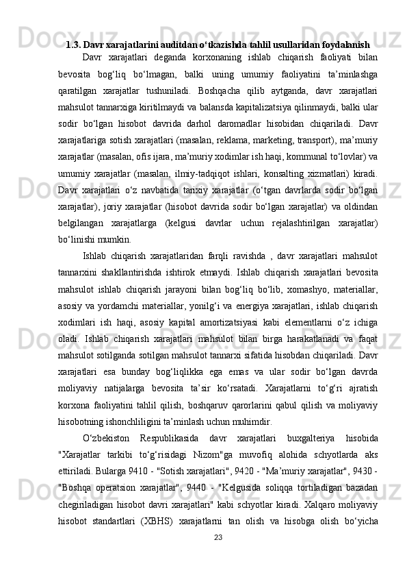 1.3. Davr xarajatlarini auditdan o‘tkazishda tahlil usullaridan foydalanish
Davr   xarajatlari   deganda   korxonaning   ishlab   chiqarish   faoliyati   bilan
bevosita   bog‘liq   bo‘lmagan,   balki   uning   umumiy   faoliyatini   ta’minlashga
qaratilgan   xarajatlar   tushuniladi.   Boshqacha   qilib   aytganda,   davr   xarajatlari
mahsulot tannarxiga kiritilmaydi va balansda kapitalizatsiya qilinmaydi,   balki   ular
sodir   bo‘lgan   hisobot   davrida   darhol   daromadlar   hisobidan   chiqariladi.   Davr
xarajatlariga sotish xarajatlari (masalan, reklama, marketing, transport), ma’muriy
xarajatlar (masalan, ofis ijara, ma’muriy xodimlar ish haqi, kommunal to‘lovlar) va
umumiy   xarajatlar   (masalan,   ilmiy-tadqiqot   ishlari,   konsalting   xizmatlari)   kiradi.
Davr   xarajatlari   o‘z   navbatida   tarixiy   xarajatlar   (o‘tgan   davrlarda   sodir   bo‘lgan
xarajatlar),   joriy   xarajatlar   (hisobot   davrida   sodir   bo‘lgan   xarajatlar)   va   oldindan
belgilangan   xarajatlarga   (kelgusi   davrlar   uchun   rejalashtirilgan   xarajatlar)
bo‘linishi mumkin.
Ishlab   chiqarish   xarajatlaridan   farqli   ravishda   ,   davr   xarajatlari   mahsulot
tannarxini   shakllantirishda   ishtirok   etmaydi.   Ishlab   chiqarish   xarajatlari   bevosita
mahsulot   ishlab   chiqarish   jarayoni   bilan   bog‘liq   bo‘lib,   xomashyo,   materiallar,
asosiy  va  yordamchi  materiallar, yonilg‘i  va  energiya xarajatlari, ishlab  chiqarish
xodimlari   ish   haqi,   asosiy   kapital   amortizatsiyasi   kabi   elementlarni   o‘z   ichiga
oladi.   Ishlab   chiqarish   xarajatlari   mahsulot   bilan   birga   harakatlanadi   va   faqat
mahsulot sotilganda sotilgan mahsulot tannarxi sifatida hisobdan chiqariladi. Davr
xarajatlari   esa   bunday   bog‘liqlikka   ega   emas   va   ular   sodir   bo‘lgan   davrda
moliyaviy   natijalarga   bevosita   ta’sir   ko‘rsatadi.   Xarajatlarni   to‘g‘ri   ajratish
korxona   faoliyatini   tahlil   qilish,   boshqaruv   qarorlarini   qabul   qilish   va   moliyaviy
hisobotning ishonchliligini ta’minlash uchun muhimdir.
O‘zbekiston   Respublikasida   davr   xarajatlari   buxgalteriya   hisobida
"Xarajatlar   tarkibi   to‘g‘risidagi   Nizom"ga   muvofiq   alohida   schyotlarda   aks
ettiriladi. Bularga 9410 - "Sotish xarajatlari", 9420 - "Ma’muriy xarajatlar", 9430 -
"Boshqa   operatsion   xarajatlar",   9440   -   "Kelgusida   soliqqa   tortiladigan   bazadan
chegiriladigan   hisobot   davri   xarajatlari"   kabi   schyotlar   kiradi.   Xalqaro   moliyaviy
hisobot   standartlari   (XBHS)   xarajatlarni   tan   olish   va   hisobga   olish   bo‘yicha
23 