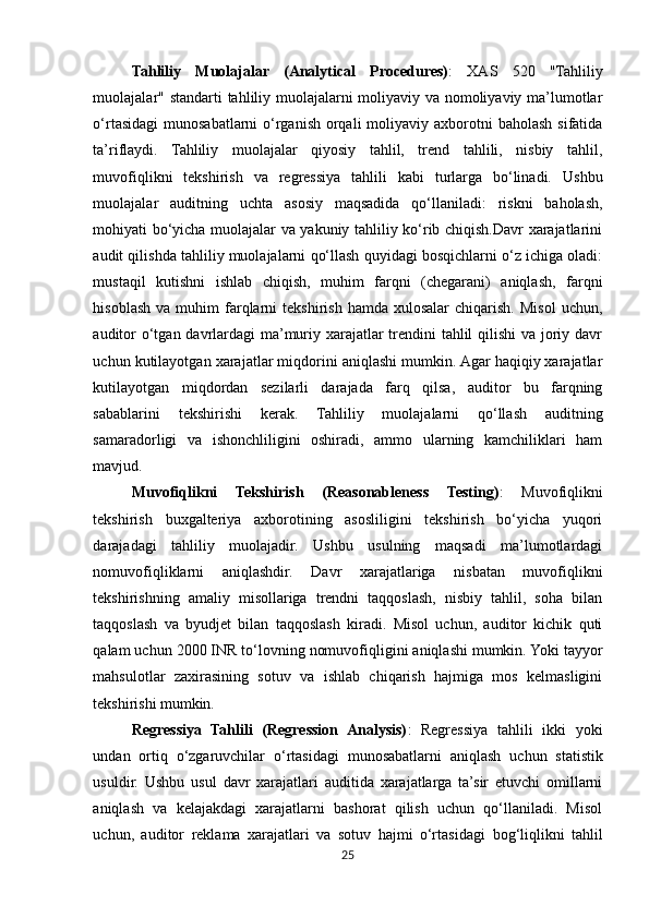 Tahliliy   Muolajalar   (Analytical   Procedures) :   XAS   520   "Tahliliy
muolajalar" standarti tahliliy muolajalarni moliyaviy va nomoliyaviy ma’lumotlar
o‘rtasidagi  munosabatlarni   o‘rganish  orqali   moliyaviy  axborotni  baholash  sifatida
ta’riflaydi.   Tahliliy   muolajalar   qiyosiy   tahlil,   trend   tahlili,   nisbiy   tahlil,
muvofiqlikni   tekshirish   va   regressiya   tahlili   kabi   turlarga   bo‘linadi.   Ushbu
muolajalar   auditning   uchta   asosiy   maqsadida   qo‘llaniladi:   riskni   baholash,
mohiyati bo‘yicha muolajalar va yakuniy tahliliy ko‘rib chiqish.Davr xarajatlarini
audit qilishda tahliliy muolajalarni qo‘llash quyidagi bosqichlarni o‘z ichiga oladi:
mustaqil   kutishni   ishlab   chiqish,   muhim   farqni   (chegarani)   aniqlash,   farqni
hisoblash   va  muhim   farqlarni   tekshirish  hamda  xulosalar   chiqarish.   Misol   uchun,
auditor  o‘tgan davrlardagi  ma’muriy xarajatlar  trendini tahlil qilishi  va joriy davr
uchun kutilayotgan xarajatlar miqdorini aniqlashi mumkin. Agar haqiqiy xarajatlar
kutilayotgan   miqdordan   sezilarli   darajada   farq   qilsa,   auditor   bu   farqning
sabablarini   tekshirishi   kerak.   Tahliliy   muolajalarni   qo‘llash   auditning
samaradorligi   va   ishonchliligini   oshiradi,   ammo   ularning   kamchiliklari   ham
mavjud.
Muvofiqlikni   Tekshirish   (Reasonableness   Testing) :   Muvofiqlikni
tekshirish   buxgalteriya   axborotining   asosliligini   tekshirish   bo‘yicha   yuqori
darajadagi   tahliliy   muolajadir.   Ushbu   usulning   maqsadi   ma’lumotlardagi
nomuvofiqliklarni   aniqlashdir.   Davr   xarajatlariga   nisbatan   muvofiqlikni
tekshirishning   amaliy   misollariga   trendni   taqqoslash,   nisbiy   tahlil,   soha   bilan
taqqoslash   va   byudjet   bilan   taqqoslash   kiradi.   Misol   uchun,   auditor   kichik   quti
qalam uchun 2000 INR to‘lovning nomuvofiqligini aniqlashi mumkin. Yoki tayyor
mahsulotlar   zaxirasining   sotuv   va   ishlab   chiqarish   hajmiga   mos   kelmasligini
tekshirishi  mumkin.
Regressiya   Tahlili   (Regression   Analysis) :   Regressiya   tahlili   ikki   yoki
undan   ortiq   o‘zgaruvchilar   o‘rtasidagi   munosabatlarni   aniqlash   uchun   statistik
usuldir.   Ushbu   usul   davr   xarajatlari   auditida   xarajatlarga   ta’sir   etuvchi   omillarni
aniqlash   va   kelajakdagi   xarajatlarni   bashorat   qilish   uchun   qo‘llaniladi.   Misol
uchun,   auditor   reklama   xarajatlari   va   sotuv   hajmi   o‘rtasidagi   bog‘liqlikni   tahlil
25 