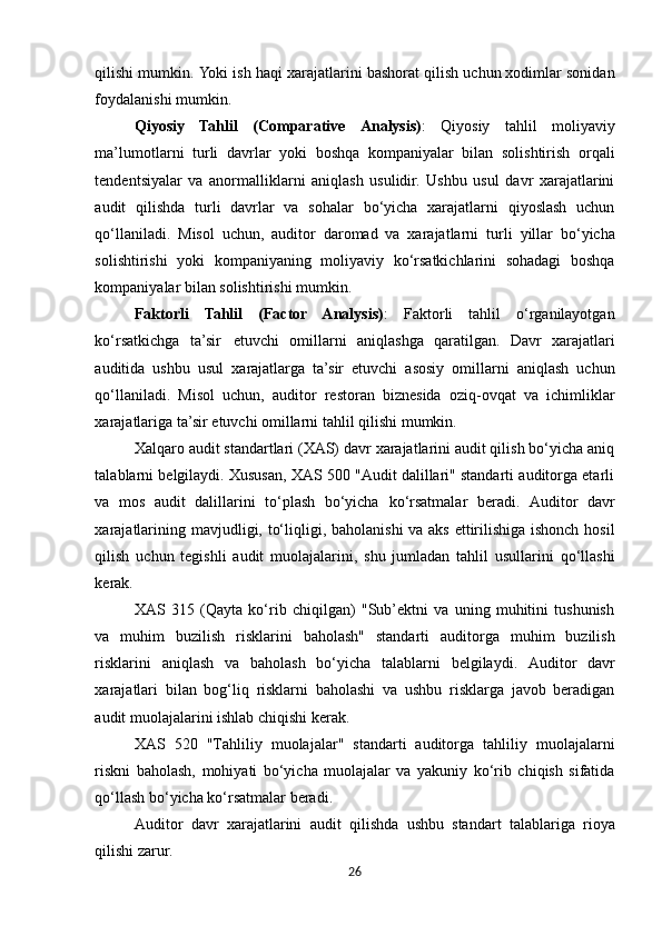 qilishi   mumkin.   Yoki   ish   haqi   xarajatlarini   bashorat   qilish   uchun xodimlar sonidan
foydalanishi mumkin.
Qiyosiy   Tahlil   (Comparative   Analysis) :   Qiyosiy   tahlil   moliyaviy
ma’lumotlarni   turli   davrlar   yoki   boshqa   kompaniyalar   bilan   solishtirish   orqali
tendentsiyalar   va   anormalliklarni   aniqlash   usulidir.   Ushbu   usul   davr   xarajatlarini
audit   qilishda   turli   davrlar   va   sohalar   bo‘yicha   xarajatlarni   qiyoslash   uchun
qo‘llaniladi.   Misol   uchun,   auditor   daromad   va   xarajatlarni   turli   yillar   bo‘yicha
solishtirishi   yoki   kompaniyaning   moliyaviy   ko‘rsatkichlarini   sohadagi   boshqa
kompaniyalar bilan solishtirishi mumkin.
Faktorli   Tahlil   (Factor   Analysis) :   Faktorli   tahlil   o‘rganilayotgan
ko‘rsatkichga   ta’sir   etuvchi   omillarni   aniqlashga   qaratilgan.   Davr   xarajatlari
auditida   ushbu   usul   xarajatlarga   ta’sir   etuvchi   asosiy   omillarni   aniqlash   uchun
qo‘llaniladi.   Misol   uchun,   auditor   restoran   biznesida   oziq-ovqat   va   ichimliklar
xarajatlariga   ta’sir   etuvchi   omillarni   tahlil   qilishi   mumkin.
Xalqaro audit standartlari (XAS) davr xarajatlarini audit qilish bo‘yicha aniq
talablarni belgilaydi. Xususan, XAS 500 "Audit dalillari" standarti auditorga etarli
va   mos   audit   dalillarini   to‘plash   bo‘yicha   ko‘rsatmalar   beradi.   Auditor   davr
xarajatlarining   mavjudligi,   to‘liqligi,   baholanishi   va   aks ettirilishiga ishonch hosil
qilish   uchun   tegishli   audit   muolajalarini,   shu   jumladan   tahlil   usullarini   qo‘llashi
kerak.
XAS   315   (Qayta   ko‘rib   chiqilgan)   "Sub’ektni   va   uning   muhitini   tushunish
va   muhim   buzilish   risklarini   baholash"   standarti   auditorga   muhim   buzilish
risklarini   aniqlash   va   baholash   bo‘yicha   talablarni   belgilaydi.   Auditor   davr
xarajatlari   bilan   bog‘liq   risklarni   baholashi   va   ushbu   risklarga   javob   beradigan
audit muolajalarini ishlab chiqishi kerak.
XAS   520   "Tahliliy   muolajalar"   standarti   auditorga   tahliliy   muolajalarni
riskni   baholash,   mohiyati   bo‘yicha   muolajalar   va   yakuniy   ko‘rib   chiqish   sifatida
qo‘llash bo‘yicha ko‘rsatmalar beradi.
Auditor   davr   xarajatlarini   audit   qilishda   ushbu   standart   talablariga   rioya
qilishi   zarur.
26 