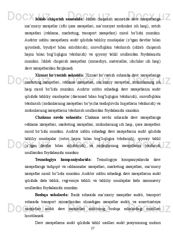 Ishlab   chiqarish   sanoatida:   Ishlab   chiqarish   sanoatida   davr   xarajatlariga
ma’muriy   xarajatlar   (ofis   ijara   xarajatlari,   ma’muriyat   xodimlari   ish   haqi),   sotish
xarajatlari   (reklama,   marketing,   transport   xarajatlari)   misol   bo‘lishi   mumkin.
Auditor   ushbu   xarajatlarni   audit   qilishda   tahliliy   muolajalar   (o‘tgan   davrlar   bilan
qiyoslash,   byudjet   bilan   solishtirish),   muvofiqlikni   tekshirish   (ishlab   chiqarish
hajmi   bilan   bog‘liqligini   tekshirish)   va   qiyosiy   tahlil   usullaridan   foydalanishi
mumkin.   Ishlab   chiqarish   xarajatlari   (xomashyo,   materiallar,   ishchilar   ish   haqi)
davr xarajatlaridan farqlanadi.
Xizmat   ko‘rsatish   sohasida:   Xizmat   ko‘rsatish   sohasida   davr   xarajatlariga
marketing   xarajatlari,   reklama   xarajatlari,   ma’muriy   xarajatlar,   xodimlarning   ish
haqi   misol   bo‘lishi   mumkin.   Auditor   ushbu   sohadagi   davr   xarajatlarini   audit
qilishda   tahliliy   muolajalar   (daromad   bilan   bog‘liqligini   tekshirish),   muvofiqlikni
tekshirish   (xodimlarning   xarajatlari bo‘yicha tasdiqlovchi hujjatlarni tekshirish) va
xodimlarning xarajatlarini tekshirish usullaridan foydalanishi mumkin.
Chakana   savdo   sohasida:   Chakana   savdo   sohasida   davr   xarajatlariga
reklama   xarajatlari,   marketing   xarajatlari,   xodimlarning   ish   haqi,   ijara   xarajatlari
misol   bo‘lishi   mumkin.   Auditor   ushbu   sohadagi   davr   xarajatlarini   audit   qilishda
tahliliy   muolajalar   (sotuv   hajmi   bilan   bog‘liqligini   tekshirish),   qiyosiy   tahlil
(o‘tgan   davrlar   bilan   solishtirish)   va   xodimlarning   xarajatlarini   tekshirish
usullaridan foydalanishi mumkin.
Texnologiya   kompaniyalarida:   Texnologiya   kompaniyalarida   davr
xarajatlariga   tadqiqot   va   ishlanmalar   xarajatlari,   marketing   xarajatlari,   ma’muriy
xarajatlar   misol   bo‘lishi   mumkin. Auditor  ushbu  sohadagi  davr  xarajatlarini  audit
qilishda   data   tahlili,   regressiya   tahlili   va   tahliliy   muolajalar   kabi   zamonaviy
usullardan foydalanishi mumkin.
Boshqa   sohalarda:   Bank   sohasida   ma’muriy   xarajatlar   auditi,   transport
sohasida   transport   xizmatlaridan   olinadigan   xarajatlar   auditi   va   amortizatsiya
xarajatlari   auditi   davr   xarajatlari   auditining   boshqa   sohalardagi   misollari
hisoblanadi.
Davr   xarajatlarini   audit   qilishda   tahlil   usullari   audit   jarayonining   muhim
27 