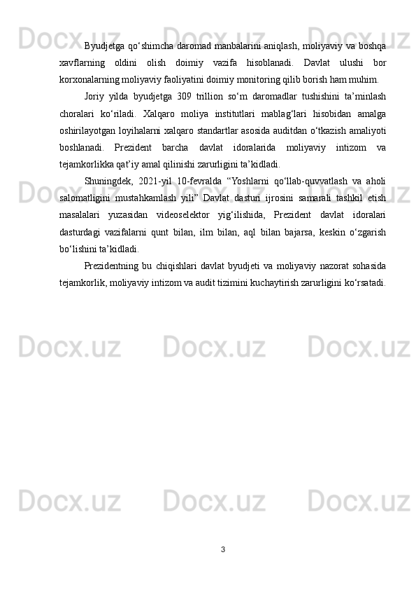 Byudjetga qo‘shimcha daromad manbalarini  aniqlash, moliyaviy va boshqa
xavflarning   oldini   olish   doimiy   vazifa   hisoblanadi.   Davlat   ulushi   bor
korxonalarning moliyaviy faoliyatini doimiy monitoring qilib borish ham muhim.
Joriy   yilda   byudjetga   309   trillion   so‘m   daromadlar   tushishini   ta’minlash
choralari   ko‘riladi.   Xalqaro   moliya   institutlari   mablag‘lari   hisobidan   amalga
oshirilayotgan loyihalarni xalqaro standartlar asosida auditdan o‘tkazish amaliyoti
boshlanadi.   Prezident   barcha   davlat   idoralarida   moliyaviy   intizom   va
tejamkorlikka qat’iy amal qilinishi zarurligini ta’kidladi.
Shuningdek,   2021-yil   10-fevralda   “Yoshlarni   qo‘llab-quvvatlash   va   aholi
salomatligini   mustahkamlash   yili”   Davlat   dasturi   ijrosini   samarali   tashkil   etish
masalalari   yuzasidan   videoselektor   yig‘ilishida,   Prezident   davlat   idoralari
dasturdagi   vazifalarni   qunt   bilan,   ilm   bilan,   aql   bilan   bajarsa,   keskin   o‘zgarish
bo‘lishini ta’kidladi.
Prezidentning   bu   chiqishlari   davlat   byudjeti   va   moliyaviy   nazorat   sohasida
tejamkorlik, moliyaviy intizom va audit tizimini kuchaytirish zarurligini ko‘rsatadi.
3 