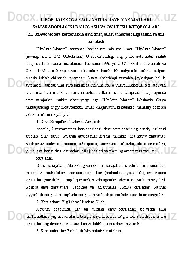 II BOB. KORXONA FAOLIYATIDA DAVR XARAJATLARI
SAMARADORLIGINI BAHOLASH VA OSHIRISH ISTIQBOLLARI
2.1 UzAvtoMotors korxonasida davr xarajatlari samaradorligi tahlili va uni
baholash
“UzAuto   Motors”   korxonasi   haqida   umumiy   ma’lumot.   “UzAuto   Motors”
(avvalgi   nomi   GM   Uzbekistan)   O‘zbekistondagi   eng   yirik   avtomobil   ishlab
chiqaruvchi   korxona   hisoblanadi.   Korxona   1996   yilda   O‘zbekiston   hukumati   va
General   Motors   kompaniyasi   o‘rtasidagi   hamkorlik   natijasida   tashkil   etilgan.
Asosiy   ishlab   chiqarish   quvvatlari   Asaka   shahridagi   zavodda   joylashgan   bo‘lib,
avtomobil   sanoatining   rivojlanishida   muhim   rol   o‘ynaydi.Korxona   o‘z   faoliyati
davomida   turli   model   va   rusumli   avtomobillarni   ishlab   chiqaradi,   bu   jarayonda
davr   xarajatlari   muhim   ahamiyatga   ega.   “UzAuto   Motors”   Markaziy   Osiyo
mintaqasidagi eng yirik avtomobil ishlab chiqaruvchi hisoblanib, mahalliy bozorda
yetakchi o‘rinni egallaydi.
1. Davr Xarajatlari Turlarini Aniqlash:
Avvalo,   Uzavtomotors   korxonasidagi   davr   xarajatlarining   asosiy   turlarini
aniqlab   olish   zarur.   Bularga   quyidagilar   kirishi   mumkin:   Ma’muriy   xarajatlar:
Boshqaruv   xodimlari   maoshi,   ofis   ijarasi,   kommunal   to‘lovlar,   aloqa   xizmatlari,
yuridik va konsalting xizmatlari, ofis jihozlari va ularning amortizatsiyasi kabi
xarajatlar.
Sotish xarajatlari: Marketing va reklama xarajatlari, savdo bo‘limi xodimlari
maoshi   va   mukofotlari,   transport   xarajatlari   (mahsulotni   yetkazish),   omborxona
xarajatlari (sotish bilan bog‘liq qismi), savdo agentlari xizmatlari va komissiyalari.
Boshqa   davr   xarajatlari:   Tadqiqot   va   ishlanmalar   (R&D)   xarajatlari,   kadrlar
tayyorlash xarajatlari, sug‘urta xarajatlari va boshqa shu kabi operatsion xarajatlar.
2. Xarajatlarni Yig‘ish va Hisobga Olish:
Keyingi   bosqichda   har   bir   turdagi   davr   xarajatlari   bo‘yicha   aniq
ma’lumotlarni yig‘ish va ularni buxgalteriya hisobida to‘g‘ri aks ettirish lozim. Bu
xarajatlarning dinamikasini kuzatish va tahlil qilish uchun muhimdir.
3. Samaradorlikni Baholash Mezonlarini Aniqlash: 
