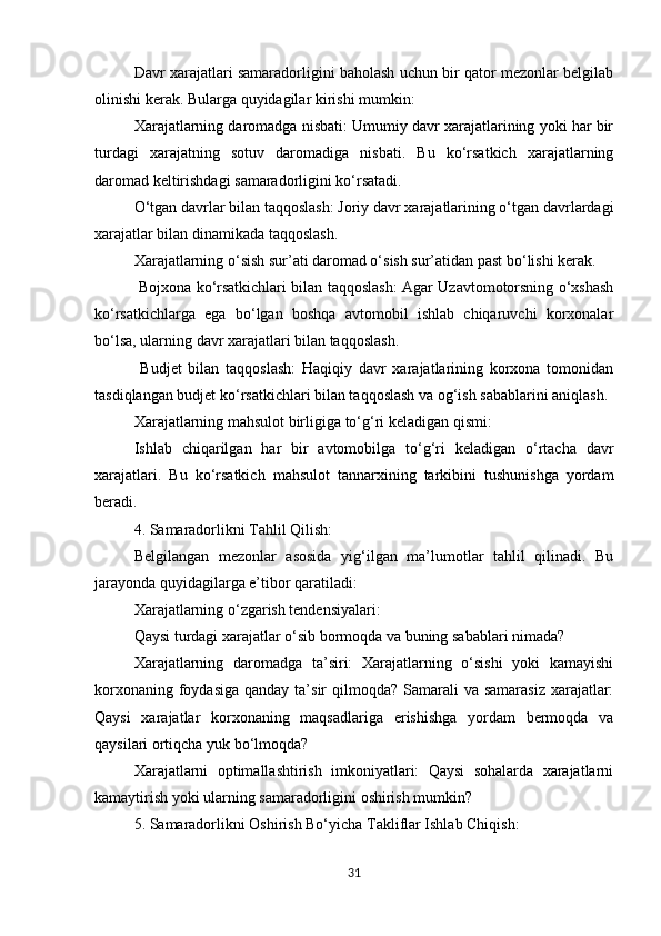 Davr xarajatlari samaradorligini baholash uchun bir qator mezonlar belgilab
olinishi kerak. Bularga quyidagilar kirishi mumkin: 
Xarajatlarning daromadga nisbati: Umumiy davr xarajatlarining yoki har bir
turdagi   xarajatning   sotuv   daromadiga   nisbati.   Bu   ko‘rsatkich   xarajatlarning
daromad keltirishdagi samaradorligini ko‘rsatadi.
O‘tgan davrlar bilan taqqoslash: Joriy davr xarajatlarining o‘tgan davrlardagi
xarajatlar bilan dinamikada taqqoslash.
Xarajatlarning o‘sish sur’ati daromad o‘sish sur’atidan past bo‘lishi kerak.
  Bojxona ko‘rsatkichlari bilan taqqoslash: Agar Uzavtomotorsning o‘xshash
ko‘rsatkichlarga   ega   bo‘lgan   boshqa   avtomobil   ishlab   chiqaruvchi   korxonalar
bo‘lsa, ularning davr xarajatlari bilan taqqoslash.
  Budjet   bilan   taqqoslash:   Haqiqiy   davr   xarajatlarining   korxona   tomonidan
tasdiqlangan budjet ko‘rsatkichlari bilan taqqoslash va og‘ish sabablarini aniqlash.
Xarajatlarning mahsulot birligiga to‘g‘ri keladigan qismi:
Ishlab   chiqarilgan   har   bir   avtomobilga   to‘g‘ri   keladigan   o‘rtacha   davr
xarajatlari.   Bu   ko‘rsatkich   mahsulot   tannarxining   tarkibini   tushunishga   yordam
beradi.
4. Samaradorlikni Tahlil Qilish:
Belgilangan   mezonlar   asosida   yig‘ilgan   ma’lumotlar   tahlil   qilinadi.   Bu
jarayonda quyidagilarga e’tibor qaratiladi: 
Xarajatlarning o‘zgarish tendensiyalari: 
Qaysi turdagi xarajatlar o‘sib bormoqda va buning sabablari nimada?
Xarajatlarning   daromadga   ta’siri:   Xarajatlarning   o‘sishi   yoki   kamayishi
korxonaning foydasiga  qanday ta’sir  qilmoqda? Samarali  va samarasiz  xarajatlar:
Qaysi   xarajatlar   korxonaning   maqsadlariga   erishishga   yordam   bermoqda   va
qaysilari ortiqcha yuk bo‘lmoqda?
Xarajatlarni   optimallashtirish   imkoniyatlari:   Qaysi   sohalarda   xarajatlarni
kamaytirish yoki ularning samaradorligini oshirish mumkin?
5. Samaradorlikni Oshirish Bo‘yicha Takliflar Ishlab Chiqish:
31 