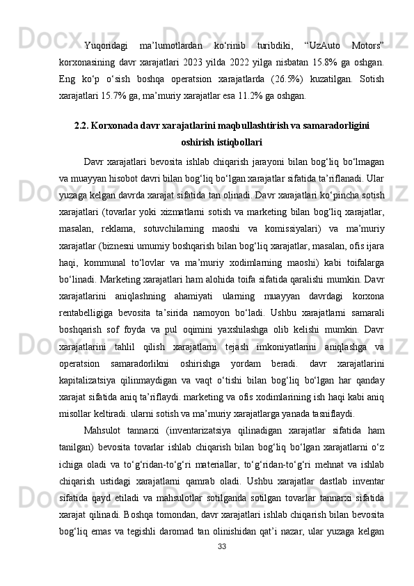Yuqoridagi   ma’lumotlardan   ko‘rinib   turibdiki,   “UzAuto   Motors”
korxonasining   davr   xarajatlari   2023   yilda   2022   yilga   nisbatan   15.8%   ga   oshgan.
Eng   ko‘p   o‘sish   boshqa   operatsion   xarajatlarda   (26.5%)   kuzatilgan.   Sotish
xarajatlari 15.7% ga, ma’muriy xarajatlar esa 11.2% ga oshgan.
2.2. Korxonada davr xarajatlarini maqbullashtirish va samaradorligini
oshirish istiqbollari
Davr   xarajatlari   bevosita   ishlab   chiqarish   jarayoni   bilan   bog‘liq   bo‘lmagan
va muayyan hisobot davri bilan bog‘liq bo‘lgan xarajatlar sifatida ta’riflanadi. Ular
yuzaga kelgan davrda xarajat sifatida   tan   olinadi.   Davr   xarajatlari   ko‘pincha   sotish
xarajatlari   (tovarlar   yoki   xizmatlarni   sotish   va   marketing   bilan   bog‘liq   xarajatlar,
masalan,   reklama,   sotuvchilarning   maoshi   va   komissiyalari)   va   ma’muriy
xarajatlar (biznesni umumiy boshqarish bilan bog‘liq xarajatlar, masalan, ofis ijara
haqi,   kommunal   to‘lovlar   va   ma’muriy   xodimlarning   maoshi)   kabi   toifalarga
bo‘linadi. Marketing xarajatlari ham alohida toifa sifatida qaralishi mumkin. Davr
xarajatlarini   aniqlashning   ahamiyati   ularning   muayyan   davrdagi   korxona
rentabelligiga   bevosita   ta’sirida   namoyon   bo‘ladi.   Ushbu   xarajatlarni   samarali
boshqarish   sof   foyda   va   pul   oqimini   yaxshilashga   olib   kelishi   mumkin.   Davr
xarajatlarini   tahlil   qilish   xarajatlarni   tejash   imkoniyatlarini   aniqlashga   va
operatsion   samaradorlikni   oshirishga   yordam   beradi.   davr   xarajatlarini
kapitalizatsiya   qilinmaydigan   va   vaqt   o‘tishi   bilan   bog‘liq   bo‘lgan   har   qanday
xarajat sifatida aniq ta’riflaydi. marketing va ofis xodimlarining ish haqi kabi aniq
misollar keltiradi. ularni sotish va ma’muriy xarajatlarga yanada  tasniflaydi.
Mahsulot   tannarxi   (inventarizatsiya   qilinadigan   xarajatlar   sifatida   ham
tanilgan)   bevosita   tovarlar   ishlab   chiqarish   bilan   bog‘liq   bo‘lgan   xarajatlarni   o‘z
ichiga   oladi   va   to‘g‘ridan-to‘g‘ri   materiallar,   to‘g‘ridan-to‘g‘ri   mehnat   va   ishlab
chiqarish   ustidagi   xarajatlarni   qamrab   oladi.   Ushbu   xarajatlar   dastlab   inventar
sifatida   qayd   etiladi   va   mahsulotlar   sotilganda   sotilgan   tovarlar   tannarxi   sifatida
xarajat qilinadi. Boshqa tomondan, davr xarajatlari ishlab chiqarish bilan bevosita
bog‘liq   emas   va   tegishli   daromad   tan   olinishidan   qat’i   nazar,   ular   yuzaga   kelgan
33 