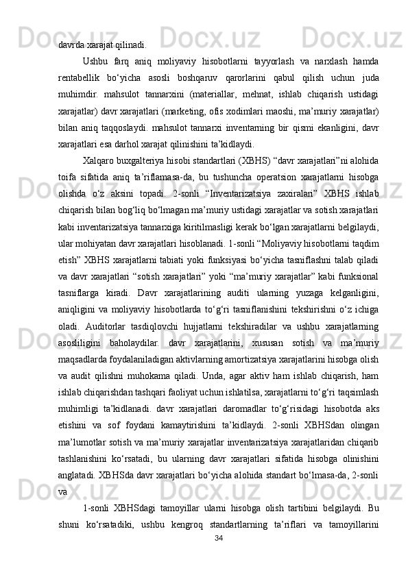 davrda xarajat qilinadi.
Ushbu   farq   aniq   moliyaviy   hisobotlarni   tayyorlash   va   narxlash   hamda
rentabellik   bo‘yicha   asosli   boshqaruv   qarorlarini   qabul   qilish   uchun   juda
muhimdir.   mahsulot   tannarxini   (materiallar,   mehnat,   ishlab   chiqarish   ustidagi
xarajatlar) davr xarajatlari (marketing, ofis xodimlari maoshi, ma’muriy   xarajatlar)
bilan   aniq   taqqoslaydi.   mahsulot   tannarxi   inventarning   bir   qismi   ekanligini,   davr
xarajatlari esa darhol xarajat qilinishini ta’kidlaydi.
Xalqaro buxgalteriya hisobi standartlari (XBHS) “davr xarajatlari”ni alohida
toifa   sifatida   aniq   ta’riflamasa-da,   bu   tushuncha   operatsion   xarajatlarni   hisobga
olishda   o‘z   aksini   topadi.   2-sonli   “Inventarizatsiya   zaxiralari”   XBHS   ishlab
chiqarish bilan bog‘liq bo‘lmagan ma’muriy ustidagi xarajatlar va sotish xarajatlari
kabi inventarizatsiya tannarxiga kiritilmasligi kerak bo‘lgan xarajatlarni belgilaydi,
ular mohiyatan davr xarajatlari hisoblanadi. 1-sonli “Moliyaviy hisobotlarni taqdim
etish” XBHS xarajatlarni  tabiati yoki  funksiyasi  bo‘yicha tasniflashni  talab qiladi
va davr xarajatlari “sotish xarajatlari” yoki “ma’muriy xarajatlar” kabi funksional
tasniflarga   kiradi.   Davr   xarajatlarining   auditi   ularning   yuzaga   kelganligini,
aniqligini   va   moliyaviy   hisobotlarda   to‘g‘ri   tasniflanishini   tekshirishni   o‘z   ichiga
oladi.   Auditorlar   tasdiqlovchi   hujjatlarni   tekshiradilar   va   ushbu   xarajatlarning
asosliligini   baholaydilar.   davr   xarajatlarini,   xususan   sotish   va   ma’muriy
maqsadlarda foydalaniladigan aktivlarning amortizatsiya xarajatlarini hisobga olish
va   audit   qilishni   muhokama   qiladi.   Unda,   agar   aktiv   ham   ishlab   chiqarish,   ham
ishlab chiqarishdan tashqari faoliyat uchun ishlatilsa, xarajatlarni to‘g‘ri taqsimlash
muhimligi   ta’kidlanadi.   davr   xarajatlari   daromadlar   to‘g‘risidagi   hisobotda   aks
etishini   va   sof   foydani   kamaytirishini   ta’kidlaydi.   2-sonli   XBHSdan   olingan
ma’lumotlar sotish va ma’muriy xarajatlar inventarizatsiya xarajatlaridan chiqarib
tashlanishini   ko‘rsatadi,   bu   ularning   davr   xarajatlari   sifatida   hisobga   olinishini
anglatadi. XBHSda davr xarajatlari bo‘yicha alohida standart bo‘lmasa-da, 2-sonli
va
1-sonli   XBHSdagi   tamoyillar   ularni   hisobga   olish   tartibini   belgilaydi.   Bu
shuni   ko‘rsatadiki,   ushbu   kengroq   standartlarning   ta’riflari   va   tamoyillarini
34 