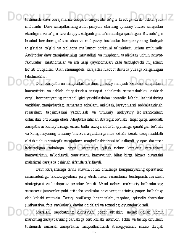 tushunish   davr   xarajatlarini   xalqaro   miqyosda   to‘g‘ri   hisobga   olish   uchun   juda
muhimdir.   Davr   xarajatlarining   audit   jarayoni   ularning   qonuniy  biznes   xarajatlari
ekanligini va to‘g‘ri davrda qayd etilganligini ta’minlashga qaratilgan. Bu noto‘g‘ri
hisobot   berishning   oldini   olish   va   moliyaviy   hisobotlar   kompaniyaning   faoliyati
to‘g‘risida   to‘g‘ri   va   xolisona   ma’lumot   berishini   ta’minlash   uchun   muhimdir.
Auditorlar   davr   xarajatlarining   mavjudligi   va   miqdorini   tasdiqlash   uchun   schyot-
fakturalar,   shartnomalar   va   ish   haqi   qaydnomalari   kabi   tasdiqlovchi   hujjatlarni
ko‘rib chiqadilar. Ular, shuningdek, xarajatlar hisobot davrida yuzaga kelganligini
tekshiradilar.
Davr xarajatlarini maqbullashtirishning asosiy maqsadi keraksiz xarajatlarni
kamaytirish   va   ishlab   chiqarishdan   tashqari   sohalarda   samaradorlikni   oshirish
orqali kompaniyaning rentabelligini yaxshilashdan iboratdir. Maqbullashtirishning
vazifalari xarajatlardagi samarasiz sohalarni aniqlash, jarayonlarni soddalashtirish,
resurslarni   taqsimlashni   yaxshilash   va   umumiy   moliyaviy   ko‘rsatkichlarni
oshirishni o‘z ichiga oladi. Maqbullashtirish strategik bo‘lishi, faqat qisqa   muddatli
xarajatlarni   kamaytirishga   emas,   balki   uzoq   muddatli   qiymatga   qaratilgan   bo‘lishi
va kompaniyaning umumiy biznes maqsadlariga mos kelishi kerak. uzoq muddatli
o‘sish  uchun strategik   xarajatlarni   maqbullashtirishni   ta’kidlaydi.   yuqori   daromad
keltiradigan   sohalarga   qayta   investitsiya   qilish   uchun   keraksiz   xarajatlarni
kamaytirishni   ta’kidlaydi.   xarajatlarni   kamaytirish   bilan   birga   biznes   qiymatini
maksimal darajada oshirish sifatida ta’riflaydi.
Davr   xarajatlariga   ta’sir   etuvchi   ichki   omillarga   kompaniyaning   operatsion
samaradorligi, texnologiyalarni  joriy etish, inson  resurslarini  boshqarish,  narxlash
strategiyasi   va   boshqaruv   qarorlari   kiradi.   Misol   uchun,   ma’muriy   bo‘limlardagi
samarasiz   jarayonlar   yoki   ortiqcha   xodimlar davr   xarajatlarining   yuqori   bo‘lishiga
olib   kelishi   mumkin.   Tashqi   omillarga   bozor   talabi,   raqobat,   iqtisodiy   sharoitlar
(inflyatsiya, foiz stavkalari), davlat qoidalari va texnologik yutuqlar kiradi.
Masalan,   raqobatning   kuchayishi   bozor   ulushini   saqlab   qolish   uchun
marketing   xarajatlarining oshishiga olib kelishi mumkin. Ichki va tashqi omillarni
tushunish   samarali   xarajatlarni   maqbullashtirish   strategiyalarini   ishlab   chiqish
35 