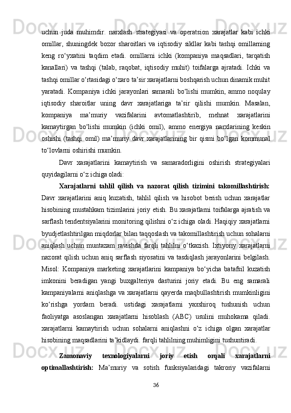 uchun   juda   muhimdir.   narxlash   strategiyasi   va   operatsion   xarajatlar   kabi   ichki
omillar,   shuningdek   bozor   sharoitlari   va   iqtisodiy   sikllar   kabi   tashqi   omillarning
keng   ro‘yxatini   taqdim   etadi.   omillarni   ichki   (kompaniya   maqsadlari,   tarqatish
kanallari)   va   tashqi   (talab,   raqobat,   iqtisodiy   muhit)   toifalarga   ajratadi.   Ichki   va
tashqi omillar o‘rtasidagi o‘zaro ta’sir xarajatlarni boshqarish uchun dinamik muhit
yaratadi.   Kompaniya   ichki   jarayonlari   samarali   bo‘lishi   mumkin,   ammo   noqulay
iqtisodiy   sharoitlar   uning   davr   xarajatlariga   ta’sir   qilishi   mumkin.   Masalan,
kompaniya   ma’muriy   vazifalarini   avtomatlashtirib,   mehnat   xarajatlarini
kamaytirgan   bo‘lishi   mumkin   (ichki   omil),   ammo   energiya   narxlarining   keskin
oshishi   (tashqi   omil)   ma’muriy   davr   xarajatlarining   bir   qismi   bo‘lgan   kommunal
to‘lovlarni oshirishi  mumkin.
Davr   xarajatlarini   kamaytirish   va   samaradorligini   oshirish   strategiyalari
quyidagilarni   o‘z   ichiga  oladi:
Xarajatlarni   tahlil   qilish   va   nazorat   qilish   tizimini   takomillashtirish:
Davr   xarajatlarini   aniq   kuzatish,   tahlil   qilish   va   hisobot   berish   uchun   xarajatlar
hisobining mustahkam tizimlarini joriy etish.   Bu xarajatlarni toifalarga ajratish va
sarflash tendentsiyalarini monitoring qilishni o‘z ichiga oladi. Haqiqiy xarajatlarni
byudjetlashtirilgan miqdorlar bilan taqqoslash   va   takomillashtirish   uchun   sohalarni
aniqlash   uchun   muntazam   ravishda   farqli   tahlilni   o‘tkazish.   Ixtiyoriy   xarajatlarni
nazorat   qilish  uchun  aniq  sarflash   siyosatini   va  tasdiqlash   jarayonlarini  belgilash.
Misol:   Kompaniya   marketing   xarajatlarini   kampaniya   bo‘yicha   batafsil   kuzatish
imkonini   beradigan   yangi   buxgalteriya   dasturini   joriy   etadi.   Bu   eng   samarali
kampaniyalarni   aniqlashga   va  xarajatlarni  qayerda  maqbullashtirish   mumkinligini
ko‘rishga   yordam   beradi.   ustidagi   xarajatlarni   yaxshiroq   tushunish   uchun
faoliyatga   asoslangan   xarajatlarni   hisoblash   (ABC)   usulini   muhokama   qiladi.
xarajatlarni   kamaytirish   uchun   sohalarni   aniqlashni   o‘z   ichiga   olgan   xarajatlar
hisobining   maqsadlarini ta’kidlaydi. farqli tahlilning muhimligini tushuntiradi.
Zamonaviy   texnologiyalarni   joriy   etish   orqali   xarajatlarni
optimallashtirish:   Ma’muriy   va   sotish   funksiyalaridagi   takroriy   vazifalarni
36 