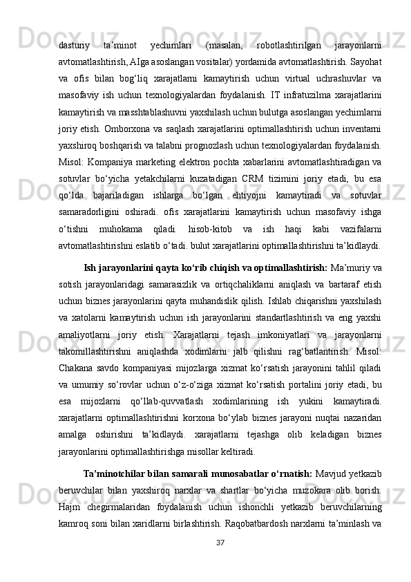 dasturiy   ta’minot   yechimlari   (masalan,   robotlashtirilgan   jarayonlarni
avtomatlashtirish, AIga asoslangan vositalar) yordamida avtomatlashtirish. Sayohat
va   ofis   bilan   bog‘liq   xarajatlarni   kamaytirish   uchun   virtual   uchrashuvlar   va
masofaviy   ish   uchun   texnologiyalardan   foydalanish.   IT   infratuzilma   xarajatlarini
kamaytirish va masshtablashuvni yaxshilash uchun bulutga asoslangan yechimlarni
joriy etish. Omborxona va saqlash xarajatlarini optimallashtirish uchun inventarni
yaxshiroq boshqarish va talabni prognozlash uchun texnologiyalardan foydalanish.
Misol:   Kompaniya   marketing   elektron   pochta   xabarlarini   avtomatlashtiradigan va
sotuvlar   bo‘yicha   yetakchilarni   kuzatadigan   CRM   tizimini   joriy   etadi,   bu   esa
qo‘lda   bajariladigan   ishlarga   bo‘lgan   ehtiyojni   kamaytiradi   va   sotuvlar
samaradorligini   oshiradi.   ofis   xarajatlarini   kamaytirish   uchun   masofaviy   ishga
o‘tishni   muhokama   qiladi.   hisob-kitob   va   ish   haqi   kabi   vazifalarni
avtomatlashtirishni eslatib o‘tadi. bulut xarajatlarini optimallashtirishni ta’kidlaydi.
Ish jarayonlarini qayta ko‘rib chiqish va optimallashtirish:  Ma’muriy va
sotish   jarayonlaridagi   samarasizlik   va   ortiqchaliklarni   aniqlash   va   bartaraf   etish
uchun biznes jarayonlarini qayta muhandislik qilish. Ishlab chiqarishni yaxshilash
va   xatolarni   kamaytirish   uchun   ish   jarayonlarini   standartlashtirish   va   eng   yaxshi
amaliyotlarni   joriy   etish.   Xarajatlarni   tejash   imkoniyatlari   va   jarayonlarni
takomillashtirishni   aniqlashda   xodimlarni   jalb   qilishni   rag‘batlantirish.   Misol:
Chakana   savdo   kompaniyasi   mijozlarga   xizmat   ko‘rsatish   jarayonini   tahlil   qiladi
va   umumiy   so‘rovlar   uchun   o‘z-o‘ziga   xizmat   ko‘rsatish   portalini   joriy   etadi,   bu
esa   mijozlarni   qo‘llab-quvvatlash   xodimlarining   ish   yukini   kamaytiradi.
xarajatlarni   optimallashtirishni   korxona   bo‘ylab   biznes   jarayoni   nuqtai   nazaridan
amalga   oshirishni   ta’kidlaydi.   xarajatlarni   tejashga   olib   keladigan   biznes
jarayonlarini optimallashtirishga misollar keltiradi.
Ta’minotchilar bilan samarali munosabatlar o‘rnatish:   Mavjud yetkazib
beruvchilar   bilan   yaxshiroq   narxlar   va   shartlar   bo‘yicha   muzokara   olib   borish.
Hajm   chegirmalaridan   foydalanish   uchun   ishonchli   yetkazib   beruvchilarning
kamroq soni bilan xaridlarni birlashtirish. Raqobatbardosh narxlarni ta’minlash va
37 