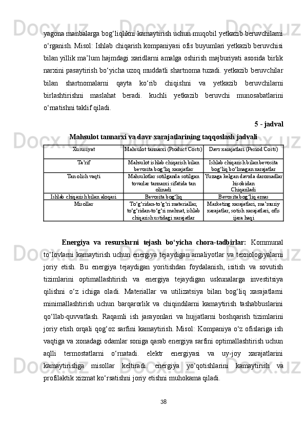 yagona manbalarga bog‘liqlikni kamaytirish uchun muqobil yetkazib beruvchilarni
o‘rganish. Misol: Ishlab chiqarish kompaniyasi ofis buyumlari yetkazib beruvchisi
bilan yillik ma’lum hajmdagi xaridlarni amalga oshirish majburiyati asosida birlik
narxini pasaytirish bo‘yicha uzoq muddatli shartnoma tuzadi. yetkazib beruvchilar
bilan   shartnomalarni   qayta   ko‘rib   chiqishni   va   yetkazib   beruvchilarni
birlashtirishni   maslahat   beradi.   kuchli   yetkazib   beruvchi   munosabatlarini
o‘rnatishni taklif qiladi.
5 - jadval
Mahsulot   tannarxi   va   davr   xarajatlarining   taqqoslash   jadvali
Xususiyat Mahsulot   tannarxi   (Product  Costs) Davr   xarajatlari   (Period   Costs)
Ta’rif Mahsulot   ishlab   chiqarish   bilan
bevosita   bog‘liq   xarajatlar Ishlab   chiqarish   bilan   bevosita
bog‘liq   bo‘lmagan   xarajatlar
Tan   olish   vaqti Mahsulotlar   sotilganda   sotilgan
tovarlar tannarxi sifatida tan
olinadi Yuzaga   kelgan   davrda daromadlar
hisobidan
Chiqariladi
Ishlab   chiqarish   bilan   aloqasi Bevosita   bog‘liq Bevosita   bog‘liq   emas
Misollar To‘g‘ridan-to‘g‘ri materiallar,
to‘g‘ridan-to‘g‘ri   mehnat,   ishlab
chiqarish ustidagi xarajatlar Marketing xarajatlari, ma’muriy
xarajatlar,   sotish   xarajatlari,   ofis
ijara haqi
Energiya   va   resurslarni   tejash   bo‘yicha   chora-tadbirlar:   Kommunal
to‘lovlarni kamaytirish uchun energiya tejaydigan amaliyotlar va texnologiyalarni
joriy   etish.   Bu   energiya   tejaydigan   yoritishdan   foydalanish,   isitish   va   sovutish
tizimlarini   optimallashtirish   va   energiya   tejaydigan   uskunalarga   investitsiya
qilishni   o‘z   ichiga   oladi.   Materiallar   va   utilizatsiya   bilan   bog‘liq   xarajatlarni
minimallashtirish   uchun   barqarorlik   va   chiqindilarni   kamaytirish   tashabbuslarini
qo‘llab-quvvatlash.   Raqamli   ish   jarayonlari   va   hujjatlarni   boshqarish   tizimlarini
joriy etish  orqali  qog‘oz sarfini  kamaytirish.  Misol:  Kompaniya o‘z  ofislariga ish
vaqtiga va xonadagi odamlar soniga qarab energiya sarfini optimallashtirish uchun
aqlli   termostatlarni   o‘rnatadi.   elektr   energiyasi   va   uy-joy   xarajatlarini
kamaytirishga   misollar   keltiradi.   energiya   yo‘qotishlarini   kamaytirish   va
profilaktik   xizmat   ko‘rsatishni   joriy etishni muhokama qiladi.
38 
